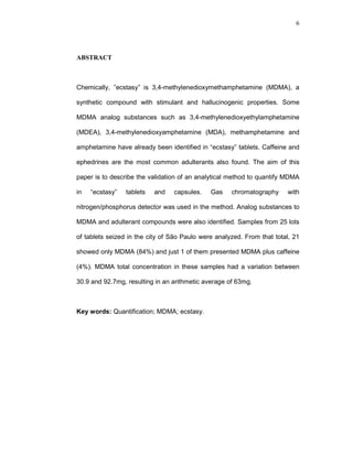 6




ABSTRACT



Chemically, ”ecstasy” is 3,4-methylenedioxymethamphetamine (MDMA), a

synthetic compound with stimulant and hallucinogenic properties. Some

MDMA analog substances such as 3,4-methylenedioxyethylamphetamine

(MDEA), 3,4-methylenedioxyamphetamine (MDA), methamphetamine and

amphetamine have already been identified in “ecstasy” tablets. Caffeine and

ephedrines are the most common adulterants also found. The aim of this

paper is to describe the validation of an analytical method to quantify MDMA

in   “ecstasy”   tablets   and   capsules.    Gas    chromatography     with

nitrogen/phosphorus detector was used in the method. Analog substances to

MDMA and adulterant compounds were also identified. Samples from 25 lots

of tablets seized in the city of São Paulo were analyzed. From that total, 21

showed only MDMA (84%) and just 1 of them presented MDMA plus caffeine

(4%). MDMA total concentration in these samples had a variation between

30.9 and 92.7mg, resulting in an arithmetic average of 63mg.



Key words: Quantification; MDMA; ecstasy.
 