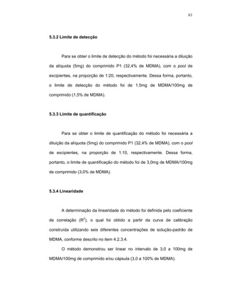 61




5.3.2 Limite de detecção



      Para se obter o limite de detecção do método foi necessária a diluição

da alíquota (5mg) do comprimido P1 (32,4% de MDMA), com o pool de

excipientes, na proporção de 1:20, respectivamente. Dessa forma, portanto,

o limite de detecção do método foi de 1,5mg de MDMA/100mg de

comprimido (1,5% de MDMA).



5.3.3 Limite de quantificação



      Para se obter o limite de quantificação do método foi necessária a

diluição da alíquota (5mg) do comprimido P1 (32,4% de MDMA), com o pool

de excipientes, na proporção de 1:10, respectivamente. Dessa forma,

portanto, o limite de quantificação do método foi de 3,0mg de MDMA/100mg

de comprimido (3,0% de MDMA).



5.3.4 Linearidade



      A determinação da linearidade do método foi definida pelo coeficiente

de correlação (R2), o qual foi obtido a partir da curva de calibração

construída utilizando seis diferentes concentrações de solução-padrão de

MDMA, conforme descrito no item 4.2.3.4.

      O método demonstrou ser linear no intervalo de 3,0 a 100mg de

MDMA/100mg de comprimido e/ou cápsula (3,0 a 100% de MDMA).
 