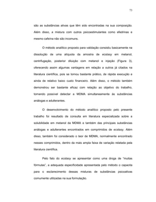 73




são as substâncias ativas que têm sido encontradas na sua composição.

Além disso, a mistura com outros psicoestimulantes como efedrinas e

mesmo cafeína não são incomuns.


       O método analítico proposto para validação consistiu basicamente na

dissolução de uma alíquota da amostra de ecstasy em metanol,

centrifugação, posterior diluição com metanol e injeção (Figura 3),

oferecendo assim algumas vantagens em relação a outros já citados na

literatura científica, pois se tornou bastante prático, de rápida execução e

ainda de relativo baixo custo financeiro. Além disso, o método também

demonstrou ser bastante eficaz com relação ao objetivo do trabalho,

tornando possível detectar a MDMA simultaneamente às substâncias

análogas e adulterantes.


       O desenvolvimento do método analítico proposto pelo presente

trabalho foi resultado de consulta em literatura especializada sobre a

solubilidade em metanol da MDMA e também das principais substâncias

análogas e adulterantes encontrados em comprimidos de ecstasy. Além

disso, também foi considerado o teor de MDMA, normalmente encontrado

nesses comprimidos, dentro da mais ampla faixa de variação relatada pela

literatura científica.


       Pelo fato do ecstasy se apresentar como uma droga de “muitas

fórmulas”, a adequada especificidade apresentada pelo método o capacita

para o esclarecimento dessas misturas de substâncias psicoativas

comumente utilizadas na sua formulação.
 