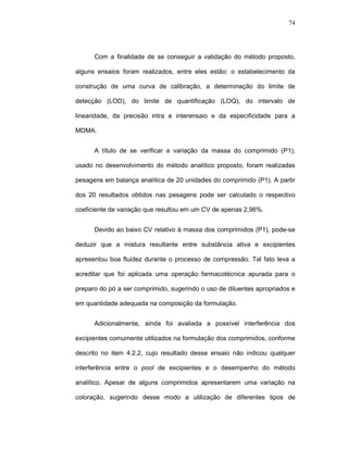 74




      Com a finalidade de se conseguir a validação do método proposto,

alguns ensaios foram realizados, entre eles estão: o estabelecimento da

construção de uma curva de calibração, a determinação do limite de

detecção (LOD), do limite de quantificação (LOQ), do intervalo de

linearidade, da precisão intra e interensaio e da especificidade para a

MDMA.


      A título de se verificar a variação da massa do comprimido (P1),

usado no desenvolvimento do método analítico proposto, foram realizadas

pesagens em balança analítica de 20 unidades do comprimido (P1). A partir

dos 20 resultados obtidos nas pesagens pode ser calculado o respectivo

coeficiente de variação que resultou em um CV de apenas 2,96%.


      Devido ao baixo CV relativo à massa dos comprimidos (P1), pode-se

deduzir que a mistura resultante entre substância ativa e excipientes

apresentou boa fluidez durante o processo de compressão. Tal fato leva a

acreditar que foi aplicada uma operação farmacotécnica apurada para o

preparo do pó a ser comprimido, sugerindo o uso de diluentes apropriados e

em quantidade adequada na composição da formulação.


      Adicionalmente, ainda foi avaliada a possível interferência dos

excipientes comumente utilizados na formulação dos comprimidos, conforme

descrito no item 4.2.2, cujo resultado desse ensaio não indicou qualquer

interferência entre o pool de excipientes e o desempenho do método

analítico. Apesar de alguns comprimidos apresentarem uma variação na

coloração, sugerindo desse modo a utilização de diferentes tipos de
 