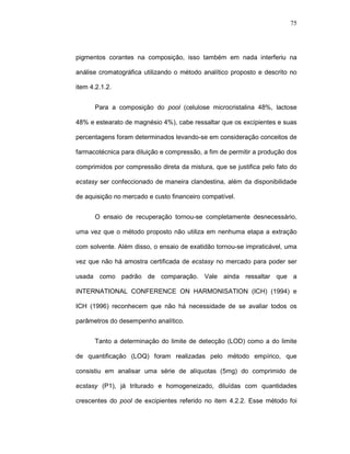 75




pigmentos corantes na composição, isso também em nada interferiu na

análise cromatográfica utilizando o método analítico proposto e descrito no

item 4.2.1.2.


      Para a composição do pool (celulose microcristalina 48%, lactose

48% e estearato de magnésio 4%), cabe ressaltar que os excipientes e suas

percentagens foram determinados levando-se em consideração conceitos de

farmacotécnica para diluição e compressão, a fim de permitir a produção dos

comprimidos por compressão direta da mistura, que se justifica pelo fato do

ecstasy ser confeccionado de maneira clandestina, além da disponibilidade

de aquisição no mercado e custo financeiro compatível.


      O ensaio de recuperação tornou-se completamente desnecessário,

uma vez que o método proposto não utiliza em nenhuma etapa a extração

com solvente. Além disso, o ensaio de exatidão tornou-se impraticável, uma

vez que não há amostra certificada de ecstasy no mercado para poder ser

usada como padrão de comparação. Vale ainda ressaltar que a

INTERNATIONAL CONFERENCE ON HARMONISATION (ICH) (1994) e

ICH (1996) reconhecem que não há necessidade de se avaliar todos os

parâmetros do desempenho analítico.


      Tanto a determinação do limite de detecção (LOD) como a do limite

de quantificação (LOQ) foram realizadas pelo método empírico, que

consistiu em analisar uma série de alíquotas (5mg) do comprimido de

ecstasy (P1), já triturado e homogeneizado, diluídas com quantidades

crescentes do pool de excipientes referido no item 4.2.2. Esse método foi
 