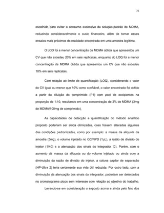 76




escolhido para evitar o consumo excessivo da solução-padrão de MDMA,

reduzindo consideravelmente o custo financeiro, além de tornar esses

ensaios mais próximos da realidade encontrada em uma amostra legítima.


      O LOD foi a menor concentração de MDMA obtida que apresentou um

CV que não excedeu 20% em seis replicatas, enquanto do LOQ foi a menor

concentração de MDMA obtida que apresentou um CV que não excedeu

10% em seis replicatas.


      Com relação ao limite de quantificação (LOQ), considerando o valor

do CV igual ou menor que 10% como confiável, o valor encontrado foi obtido

a partir da diluição do comprimido (P1) com pool de excipientes na

proporção de 1:10, resultando em uma concentração de 3% de MDMA (3mg

de MDMA/100mg de comprimido).


      As capacidades de detecção e quantificação do método analítico

proposto poderiam ser ainda otimizadas, caso fossem alteradas algumas

das condições padronizadas, como por exemplo: a massa da alíquota da

amostra (5mg), o volume injetado no GC/NPD (1µL), a razão de divisão do

injetor (1/40) e a atenuação dos sinais do integrador (0). Porém, com o

aumento da massa da alíquota ou do volume injetado ou ainda com a

diminuição da razão de divisão do injetor, a coluna capilar de separação

(HP-Ultra 2) teria certamente sua vida útil reduzida. Por outro lado, com a

diminuição da atenuação dos sinais do integrador, poderiam ser detectados

no cromatograma picos sem interesse com relação ao objetivo do trabalho.

      Levando-se em consideração o exposto acima e ainda pelo fato dos
 