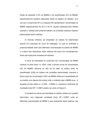 77




limites de detecção (1,5% de MDMA) e de quantificação (3% de MDMA)

apresentarem-se bastante adequados frente ao objetivo do trabalho, uma

vez que o comprimido (P1) e a cápsula (P2) apresentaram concentração de

MDMA respectivamente de 32,4 e 79,7%, quando analisados pelo método

proposto e validado pelo presente trabalho, as condições analíticas originais

padronizadas foram mantidas.


      O intervalo dinâmico da linearidade do método foi determinado

através da construção de curva de calibração, na qual foi verificada a

proporcionalidade entre seis diferentes concentrações do padrão de MDMA

e a leitura das respectivas áreas relativas dos picos nos cromatogramas,

tendo sido cada ponto ensaiado em triplicata.


      A curva de linearidade foi construída com concentração de MDMA

variando na faixa entre 3 a 100%, onde o primeiro ponto de concentração

(3% de MDMA) refere-se ao fato de se tratar do próprio limite de

quantificação (LOQ) do método nas condições padronizadas, enquanto o

último ponto de concentração (100% de MDMA) refere-se à possibilidade de

se analisar uma cápsula de ecstasy onde o conteúdo seja a MDMA pura. A

equação da reta obtida (y-=-0,126x – 0,3996) e o respectivo coeficiente de

correlação linear (R²-=-0,9961) podem ser vistos na Figura 8.


      O resultado do estudo da linearidade do método analítico em questão

demonstrou uma adequada correlação linear (R²-=-0,9961) entre as

diferentes concentrações de MDMA e suas respectivas áreas relativas, que
 
