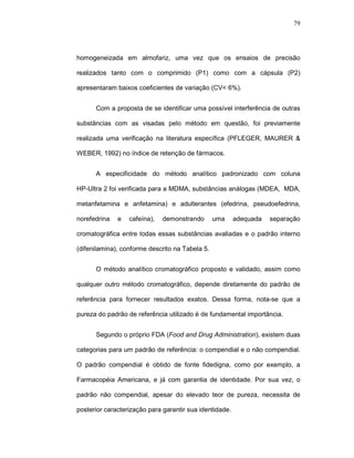 79




homogeneizada em almofariz, uma vez que os ensaios de precisão

realizados tanto com o comprimido (P1) como com a cápsula (P2)

apresentaram baixos coeficientes de variação (CV< 6%).


      Com a proposta de se identificar uma possível interferência de outras

substâncias com as visadas pelo método em questão, foi previamente

realizada uma verificação na literatura específica (PFLEGER, MAURER &

WEBER, 1992) no índice de retenção de fármacos.


      A especificidade do método analítico padronizado com coluna

HP-Ultra 2 foi verificada para a MDMA, substâncias análogas (MDEA, MDA,

metanfetamina e anfetamina) e adulterantes (efedrina, pseudoefedrina,

norefedrina   e   cafeína),   demonstrando       uma     adequada   separação

cromatográfica entre todas essas substâncias avaliadas e o padrão interno

(difenilamina), conforme descrito na Tabela 5.


      O método analítico cromatográfico proposto e validado, assim como

qualquer outro método cromatográfico, depende diretamente do padrão de

referência para fornecer resultados exatos. Dessa forma, nota-se que a

pureza do padrão de referência utilizado é de fundamental importância.


      Segundo o próprio FDA (Food and Drug Administration), existem duas

categorias para um padrão de referência: o compendial e o não compendial.

O padrão compendial é obtido de fonte fidedigna, como por exemplo, a

Farmacopéia Americana, e já com garantia de identidade. Por sua vez, o

padrão não compendial, apesar do elevado teor de pureza, necessita de

posterior caracterização para garantir sua identidade.
 