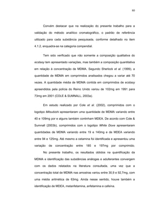 80




      Convém destacar que na realização do presente trabalho para a

validação do método analítico cromatográfico, o padrão de referência

utilizado para cada substância pesquisada, conforme detalhado no item

4.1.2, enquadra-se na categoria compendial.


      Tem sido verificado que não somente a composição qualitativa do

ecstasy tem apresentado variações, mas também a composição quantitativa

em relação à concentração de MDMA. Segundo Sherlock et al. (1999), a

quantidade de MDMA em comprimidos analisados chegou a variar até 70

vezes. A quantidade média de MDMA contida em comprimidos de ecstasy

apreendidos pela polícia do Reino Unido variou de 102mg em 1991 para

73mg em 2001 (COLE & SUMNALL, 2003a).


      Em estudo realizado por Cole et al. (2002), comprimidos com o

logotipo Mitsubishi apresentaram uma quantidade de MDMA variando entre

40 e 109mg por e alguns também continham MDEA. De acordo com Cole &

Sumnall (2003b), comprimidos com o logotipo White Dove apresentaram

quantidades de MDMA variando entre 19 e 140mg e de MDEA variando

entre 94 e 125mg. Até mesmo a cetamina foi identificada e apresentou uma

variação   de   concentração   entre   185    e   197mg   por   comprimido.

      No presente trabalho, os resultados obtidos na quantificação da

MDMA e identificação das substâncias análogas e adulterantes convergem

com os dados relatados na literatura consultada, uma vez que a

concentração total de MDMA nas amostras variou entre 30,9 e 92,7mg, com

uma média aritmética de 63mg. Ainda nesse sentido, houve também a

identificação de MDEA, metanfetamina, anfetamina e cafeína.
 