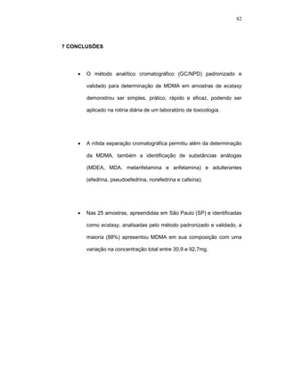 82




7 CONCLUSÕES




    •   O método analítico cromatográfico (GC/NPD) padronizado e

        validado para determinação de MDMA em amostras de ecstasy

        demonstrou ser simples, prático, rápido e eficaz, podendo ser

        aplicado na rotina diária de um laboratório de toxicologia.




    •   A nítida separação cromatográfica permitiu além da determinação

        da MDMA, também a identificação de substâncias análogas

        (MDEA, MDA, metanfetamina e anfetamina) e adulterantes

        (efedrina, pseudoefedrina, norefedrina e cafeína).




    •   Nas 25 amostras, apreendidas em São Paulo (SP) e identificadas

        como ecstasy, analisadas pelo método padronizado e validado, a

        maioria (88%) apresentou MDMA em sua composição com uma

        variação na concentração total entre 30,9 e 92,7mg.
 