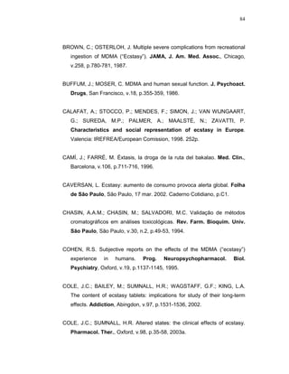 84




BROWN, C.; OSTERLOH, J. Multiple severe complications from recreational
   ingestion of MDMA (“Ecstasy”). JAMA, J. Am. Med. Assoc., Chicago,
   v.258, p.780-781, 1987.


BUFFUM, J.; MOSER, C. MDMA and human sexual function. J. Psychoact.
   Drugs, San Francisco, v.18, p.355-359, 1986.


CALAFAT, A.; STOCCO, P.; MENDES, F.; SIMON, J.; VAN WIJNGAART,
   G.; SUREDA, M.P.; PALMER, A.; MAALSTÉ, N.; ZAVATTI, P.
   Characteristics and social representation of ecstasy in Europe.
   Valencia: IREFREA/European Comission, 1998. 252p.


CAMÍ, J.; FARRÉ, M. Éxtasis, la droga de la ruta del bakalao. Med. Clin.,
   Barcelona, v.106, p.711-716, 1996.


CAVERSAN, L. Ecstasy: aumento de consumo provoca alerta global. Folha
   de São Paulo, São Paulo, 17 mar. 2002. Caderno Cotidiano, p.C1.


CHASIN, A.A.M.; CHASIN, M.; SALVADORI, M.C. Validação de métodos
   cromatográficos em análises toxicológicas. Rev. Farm. Bioquím. Univ.
   São Paulo, São Paulo, v.30, n.2, p.49-53, 1994.


COHEN, R.S. Subjective reports on the effects of the MDMA (“ecstasy”)
   experience   in   humans.     Prog.    Neuropsychopharmacol.        Biol.
   Psychiatry, Oxford, v.19, p.1137-1145, 1995.


COLE, J.C.; BAILEY, M.; SUMNALL, H.R.; WAGSTAFF, G.F.; KING, L.A.
   The content of ecstasy tablets: implications for study of their long-term
   effects. Addiction, Abingdon, v.97, p.1531-1536, 2002.


COLE, J.C.; SUMNALL, H.R. Altered states: the clinical effects of ecstasy.
   Pharmacol. Ther., Oxford, v.98, p.35-58, 2003a.
 