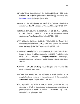 88




INTERNATIONAL CONFERENCE ON HARMONISATION (1996) Q2B.
  Validation of analytical procedures: methodology. Disponível em:
  http://www.ich.org. Acesso em: 06 nov. 2002.


KALANT, H. The pharmacology and toxicology of “ecstasy” (MDMA) and
  related drugs. Can. Med. Assoc. J., Ottawa, v.165, n.7, p.917-928, 2001.


KUNSMAN, G.W.; LEVINE, B.; KUHLMAN, J.J.; JONES, R.L.; HUGHES,
  R.O.; FUJIYAMA, C.I.; SMITH, M.L. MDA – MDMA concentration in urine
  specimens. J. Anal. Toxicol., Niles, v.20, p.517-521, 1996.


LARANJEIRA, R.; DUNN, J.; RASSI, R.; FERNANDES, M. “Êxtase” (3,4-
  metilenodioximetanfetamina, MDMA): uma droga velha e um problema
  novo? Rev. ABP-APAL, São Paulo, v.18, n.3, p.77-81, 1996.


LORENZO-FERNANÁNDEZ, P.; BOBES-GARCÍA, J.; COLADO-MEGÍA, M.I.
  Drogas de diseño (I): MDMA (éxtasis). In: LORENZO, P; LADERO, J.M.;
  LEZA,      J.C.;   LIZASOAIN,     I.   Drogodependencias:     farmacología,
  patología, psicología e legislación. Madrid: Medica Panamericana, 1998.
  157-170.


MANSUR, J.; CARLINI, E.A. Drogas: subsídios para uma discussão. São
  Paulo: Brasiliense, 1989. 116p.


MARTINS, S.M.; RUDD, D.R. The importance of proper validation of the
  analytical methods employed in the quality control of pharmaceuticals.
  Acta Pharm. Jugosl., Zagreb, v.40, p.7-19, 1990.


MAS, M.; FARRÉ, M.; DE LA TORRE, R.; ROSET, P.N.; ORTUÑO, J.;
  SEGURA, J.; CAMÍ, J. Cardiovascular and neuroendocrine effects and
  pharmacokinetics of MDMA in humans. J. Pharmacol. Exp. Ther.,
  Baltimore, v.290, p.136-145, 1999.
 
