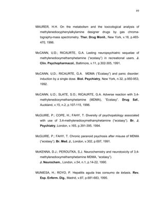 89




MAURER, H.H. On the metabolism and the toxicological analysis of
   methylenedioxyphenylalkylamine     designer    drugs    by   gas   chroma-
   tography-mass spectrometry. Ther. Drug Monit., New York, v.18, p.465-
   470, 1996.


McCANN, U.D.; RICAURTE, G.A. Lasting neuropsychiatric sequelae of
   methylenedioxymethamphetamine (“ecstasy”) in recreational users. J.
   Clin. Psychopharmacol., Baltimore, v.11, p.302-305, 1991.


McCANN, U.D.; RICAURTE, G.A. MDMA (“Ecstasy”) and panic disorder:
   induction by a single dose. Biol. Psychiatry, New York, n.32, p.950-953,
   1992.


McCANN, U.D.; SLATE, S.O.; RICAURTE, G.A. Adverse reaction with 3,4-
   methylenedioxymethamphetamine        (MDMA),    “Ecstasy”.    Drug   Saf.,
   Auckland, v.15, n.2, p.107-115, 1996.


McGUIRE, P.; COPE, H.; FAHY, T. Diversity of psychopatology associated
   with use of 3,4-methylenedioxymethamphetamine (“ecstasy”). Br. J.
   Psychiatry, London, v.165, p.391-395, 1994.


McGUIRE, P.; FAHY, T. Chronic paranoid psychosis after misuse of MDMA
   (“ecstasy”). Br. Med. J., London, v.302, p.697, 1991.


McKENNA, D.J.; PEROUTKA, S.J. Neurochemistry and neurotoxicity of 3,4-
   methylenedioxymethamphetamine MDMA, “ecstasy”).
NNJ. Neurochem., London, v.54, n.1, p.14-22, 1990.


MUNIESA, H.; ROYO, P. Hepatitis aguda tras consumo de éxtasis. Rev.
   Esp. Enferm. Dig., Madrid, v.87, p.681-683, 1995.
 