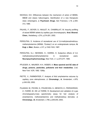 90




NICHOLS, D.E. Differences between the mechanism of action of MDMA,
   MBDB and classic hallucinogens. Identification of a new therapeutic
   class: entactogens. J. Psychoact. Drugs, San Francisco, v.18, p.305-
   313, 1986.


PALHOL, F.; BOYER, S.; NAULET, N.; CHABRILLAT, M. Impurity profilling
   of seized MDMA tablets by capillary gas chromatography. Anal. Bioanal.
   Chem., Heidelberg, v.374, p.274-281, 2002.


PEROUTKA, S. Incidence of recreational use of 3,4-methylenedimethoxy-
   methamphetamine (MDMA, “Ecstasy”) on an undergraduate campus. N.
   Engl. J. Med., Boston, v.317, p.1542-1543, 1987.


PEROUTKA, S.J.; NEWMAN, H.; HARRIS, H. Subjective effects of 3,4-
   methylenedioxymethamphetamine          in      recreational         users.
   Neuropsychopharmacology, New York, v.1, p.273-277, 1988.


PFLEGER, K.; MAURER, H.H.; WEBER, A. Mass spectral and GC data of
   drugs, poisons, pesticides, pollutants and their metabolites. 2.ed.
   New York: VCR, 1992. 1266p.


PIETTE, V.; PARMENTIER, F. Analysis of illicit amphetamine seizures by
   capillary zone eletrophoresis. J. Chromatogr., A, Amsterdam, v.979,
   p.345-352, 2002.


PUJADAS, M.; PICHINI, S.; POUDEVIDA, S.; MENOYO, E.; PIERGIORGIO,
   Z.; FARRÉ, M.; DE LA TORRE, R. Development and validation of a gas
   chromatography-mass     spectrometry   assay   for   hair     analysis   of
   amphetamine, methamphetamine and methylenedioxy derivates. J.
   Chromatogr., B, Amsterdam, v.798, p.249-255, 2003.
 