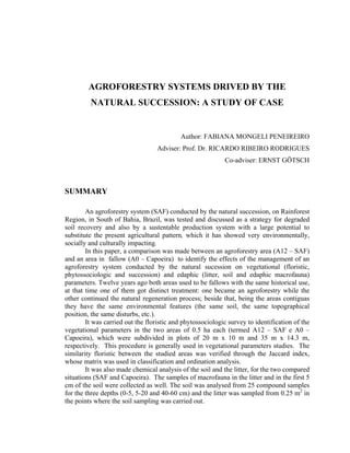 AGROFORESTRY SYSTEMS DRIVED BY THE
         NATURAL SUCCESSION: A STUDY OF CASE


                                            Author: FABIANA MONGELI PENEIREIRO
                                   Adviser: Prof. Dr. RICARDO RIBEIRO RODRIGUES
                                                            Co-adviser: ERNST GÖTSCH



SUMMARY

        An agroforestry system (SAF) conducted by the natural succession, on Rainforest
Region, in South of Bahia, Brazil, was tested and discussed as a strategy for degraded
soil recovery and also by a sustentable production system with a large potential to
substitute the present agricultural pattern, which it has showed very environmentally,
socially and culturally impacting.
        In this paper, a comparison was made between an agroforestry area (A12 – SAF)
and an area in fallow (A0 – Capoeira) to identify the effects of the management of an
agroforestry system conducted by the natural sucession on vegetational (floristic,
phytossociologic and succession) and edaphic (litter, soil and edaphic macrofauna)
parameters. Twelve years ago both areas used to be fallows with the same historical use,
at that time one of them got distinct treatment: one became an agroforestry while the
other continued the natural regeneration process; beside that, being the areas contiguas
they have the same environmental features (the same soil, the same topographical
position, the same disturbs, etc.).
        It was carried out the floristic and phytossociologic survey to identification of the
vegetational parameters in the two areas of 0.5 ha each (termed A12 – SAF e A0 –
Capoeira), which were subdivided in plots of 20 m x 10 m and 35 m x 14.3 m,
respectively. This procedure is generally used in vegetational parameters studies. The
similarity floristic between the studied areas was verified through the Jaccard index,
whose matrix was used in classification and ordination analysis.
        It was also made chemical analysis of the soil and the litter, for the two compared
situations (SAF and Capoeira). The samples of macrofauna in the litter and in the first 5
cm of the soil were collected as well. The soil was analysed from 25 compound samples
for the three depths (0-5, 5-20 and 40-60 cm) and the litter was sampled from 0.25 m2 in
the points where the soil sampling was carried out.
 