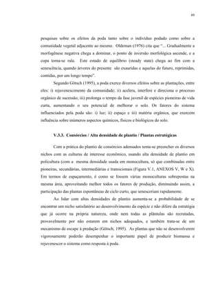 89




pesquisas sobre os efeitos da poda tanto sobre o indivíduo podado como sobre a
comunidade vegetal adjacente ao mesmo. Oldeman (1976) cita que “... Gradualmente a
morfogênese negativa chega a dominar, o ponto de inversão morfológica ascende, e a
copa torna-se rala.   Este estado de equilíbrio (steady state) chega ao fim com a
senescência, quando árvores do presente são exauridas e aquelas do futuro, reprimidas,
contidas, por um longo tempo”.
       Segundo Götsch (1995), a poda exerce diversos efeitos sobre as plantações, entre
eles: i) rejuvenescimento da comunidade; ii) acelera, interfere e direciona o processo
orgânico de sucessão; iii) prolonga o tempo da fase juvenil de espécies pioneiras de vida
curta, aumentando o seu potencial de melhorar o solo. Os fatores do sistema
influenciados pela poda são: i) luz; ii) espaço e iii) matéria orgânica, que exercem
influência sobre inúmeros aspectos químicos, físicos e biológicos do solo.


       V.3.3. Consórcios / Alta densidade de plantio / Plantas estratégicas

       Com a prática do plantio de consórcios adensados tenta-se preencher os diversos
nichos com as culturas de interesse econômico, usando alta densidade de plantio em
policultura (com a mesma densidade usada em monocultura, só que combinadas entre
pioneiras, secundárias, intermediárias e transicionais (Figura V.1, ANEXOS V, W e X).
Em termos de espaçamento, é como se fossem várias monoculturas sobrepostas na
mesma área, aproveitando melhor todos os fatores de produção, diminuindo assim, a
participação das plantas espontâneas de ciclo curto, que senesceriam rapidamente.
       Ao lidar com altas densidades de plantio aumenta-se a probabilidade de se
encontrar um nicho satisfatório ao desenvolvimento da espécie e não difere da estratégia
que já ocorre na própria natureza, onde nem todas as plântulas são recrutadas,
provavelmente por não estarem em nichos adequados, e também trata-se de um
mecanismo de escape à predação (Götsch, 1995). As plantas que não se desenvolverem
vigorosamente poderão desempenhar o importante papel de produzir biomassa e
rejuvenescer o sistema como resposta à poda.
 