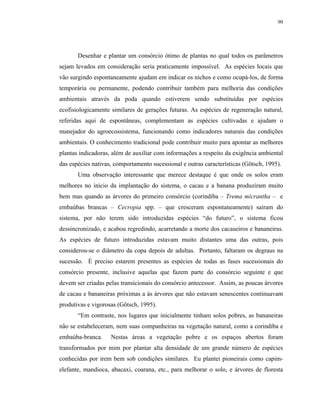 90




       Desenhar e plantar um consórcio ótimo de plantas no qual todos os parâmetros
sejam levados em consideração seria praticamente impossível. As espécies locais que
vão surgindo espontaneamente ajudam em indicar os nichos e como ocupá-los, de forma
temporária ou permanente, podendo contribuir também para melhoria das condições
ambientais através da poda quando estiverem sendo substituídas por espécies
ecofisiologicamente similares de gerações futuras. As espécies de regeneração natural,
referidas aqui de espontâneas, complementam as espécies cultivadas e ajudam o
manejador do agroecossistema, funcionando como indicadores naturais das condições
ambientais. O conhecimento tradicional pode contribuir muito para apontar as melhores
plantas indicadoras, além de auxiliar com informações a respeito da exigência ambiental
das espécies nativas, comportamento sucessional e outras características (Götsch, 1995).
       Uma observação interessante que merece destaque é que onde os solos eram
melhores no início da implantação do sistema, o cacau e a banana produziram muito
bem mas quando as árvores do primeiro consórcio (corindiba – Trema micrantha – e
embaúbas brancas – Cecropia spp. – que cresceram espontaneamente) saíram do
sistema, por não terem sido introduzidas espécies “do futuro”, o sistema ficou
dessincronizado, e acabou regredindo, acarretando a morte dos cacaueiros e bananeiras.
As espécies de futuro introduzidas estavam muito distantes uma das outras, pois
considerou-se o diâmetro da copa depois de adultas. Portanto, faltaram os degraus na
sucessão. É preciso estarem presentes as espécies de todas as fases sucessionais do
consórcio presente, inclusive aquelas que fazem parte do consórcio seguinte e que
devem ser criadas pelas transicionais do consórcio antecessor. Assim, as poucas árvores
de cacau e bananeiras próximas a às árvores que não estavam senescentes continuavam
produtivas e vigorosas (Götsch, 1995).
       “Em contraste, nos lugares que inicialmente tinham solos pobres, as bananeiras
não se estabeleceram, nem suas companheiras na vegetação natural, como a corindiba e
embaúba-branca.     Nestas áreas a vegetação pobre e os espaços abertos foram
transformados por mim por plantar alta densidade de um grande número de espécies
conhecidas por irem bem sob condições similares. Eu plantei pioneirais como capim-
elefante, mandioca, abacaxi, coarana, etc., para melhorar o solo, e árvores de floresta
 