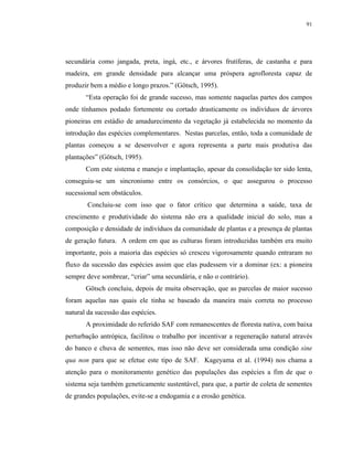 91




secundária como jangada, preta, ingá, etc., e árvores frutíferas, de castanha e para
madeira, em grande densidade para alcançar uma próspera agrofloresta capaz de
produzir bem a médio e longo prazos.” (Götsch, 1995).
       “Esta operação foi de grande sucesso, mas somente naquelas partes dos campos
onde tínhamos podado fortemente ou cortado drasticamente os indivíduos de árvores
pioneiras em estádio de amadurecimento da vegetação já estabelecida no momento da
introdução das espécies complementares. Nestas parcelas, então, toda a comunidade de
plantas começou a se desenvolver e agora representa a parte mais produtiva das
plantações” (Götsch, 1995).
       Com este sistema e manejo e implantação, apesar da consolidação ter sido lenta,
conseguiu-se um sincronismo entre os consórcios, o que assegurou o processo
sucessional sem obstáculos.
        Concluiu-se com isso que o fator crítico que determina a saúde, taxa de
crescimento e produtividade do sistema não era a qualidade inicial do solo, mas a
composição e densidade de indivíduos da comunidade de plantas e a presença de plantas
de geração futura. A ordem em que as culturas foram introduzidas também era muito
importante, pois a maioria das espécies só cresceu vigorosamente quando entraram no
fluxo da sucessão das espécies assim que elas pudessem vir a dominar (ex: a pioneira
sempre deve sombrear, “criar” uma secundária, e não o contrário).
       Götsch concluiu, depois de muita observação, que as parcelas de maior sucesso
foram aquelas nas quais ele tinha se baseado da maneira mais correta no processo
natural da sucessão das espécies.
       A proximidade do referido SAF com remanescentes de floresta nativa, com baixa
perturbação antrópica, facilitou o trabalho por incentivar a regeneração natural através
do banco e chuva de sementes, mas isso não deve ser considerada uma condição sine
qua non para que se efetue este tipo de SAF. Kageyama et al. (1994) nos chama a
atenção para o monitoramento genético das populações das espécies a fim de que o
sistema seja também geneticamente sustentável, para que, a partir de coleta de sementes
de grandes populações, evite-se a endogamia e a erosão genética.
 