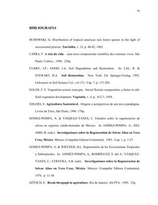 94




BIBLIOGRAFIA


BUDOWSKI, G. Distribuition of tropical american rain forest species in the light of

    successional process. Turrialba, v. 15, p. 40-42, 1965.

CAPRA, F. A teia da vida – uma nova compreensão científica dos sistemas vivos. São

    Paulo: Cultrix, , 1996. 256p.

CURRY, J.P.; GOOD, J.A. Soil Degradation and Restoration.              In: LAL, R. &

    STEWART, B.A.        Soil Restoration.     New York: Ed. Springer-Verlag, 1992.

    (Advances in Soil Science Col., vol 17). Cap. 7, p. 171-203.

EGLER, F. E. Vegetation science concepts. Inicial floristic composition, a factor in old-

    field vegetation development. Vegetatio, v. 4, p. 412-7, 1954.

EHLERS, E. Agricultura Sustentável. Origens e perspectivas de um novo paradigma.

    Livros da Terra, São Paulo, 1996. 178p.

GOMEZ-POMPA, A. & VÁSQUEZ-YANES, C. Estudios sobre la regeneración de

    selvas en regiones calido-humedas de Mexico. In: GÓMEZ-POMPA, A.; DEL

    AMO, R. (eds.). Investigaciones sobre la Regeneratión de Selvas Altas en Vera

    Cruz, México. México: Compañia Editora Continental, 1985. Cap. 1, p. 1-27.

GOMEZ-POMPA, A. & WIECHER, B.L. Regeneratión de los Ecossistemas Tropicales

    y Subtropicales. In: GOMÉZ-POMPA, A.; RODRÍGUEZ, S. del A.; VÁSQUEZ-

    YANES, C.; CERVERA, A.B. (eds). Invertigaciones sobre la Regeneracion de

    Selvas Altas en Vera Cruz, México. México: Compañia Editora Continental,

    1976. p. 11-30.

GÖTSCH, E. Break-thropugh in agriculture. Rio de Janeiro: AS-PTA, 1995. 22p.
 
