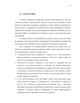 96




       VI. CONCLUSÕES


       O Sistema Agroflorestal dirigido pela sucessão natural apresentou-se como um
sistema de produção comprovadamente capaz de recuperar áreas degradadas, aliando
produção à conservação, recuperação, manutenção, ou ainda, melhoria da qualidade, dos
recursos naturais. A implantação e condução do SAF mudou completamente a cobertura
vegetal da área manejada, assim como a qualidade da serapilheira, fertilidade do solo e
macrofauna edáfica, se comparada com a Capoeira (ou seja, se a intervenção não tivesse
sido realizada).
       O manejo utilizado no SAF possibilitou aceleração e avanço na sucessão natural
da vegetação e da macrofauna edáfica, acompanhado por uma melhoria da qualidade dos
recursos para a vida (fertilidade do solo e dinamização da ciclagem dos nutrientes).
       Essa recuperação ou recondicionamento ambiental diz respeito tanto aos
parâmetros vegetacionais quanto aos parâmetros edáficos, sobre o que pode-se concluir,
mais especificamente, a partir desse estudo de caso:
1. A vegetação das duas áreas estudadas A0 – Capoeira e A12 – SAF mostraram-se
   diferentes florística e estruturalmente depois de 12 anos, ao se efetuar manejo em
   uma (A12) e ter deixado em pousio a outra (A0);
2. Observou-se um avanço sucessional na A12 (SAF) se comparado com A0
   (Capoeira), com marcante presença de indivíduos das famílias Mimosaceae,
   Lauraceae e Caesalpiniaceae (encabeçando em ordem decrescente, respectivamente,
   a lista quanto ao número de indivíduos), enquanto que na A0 (Capoeira) a família
   Melastomataceae foi, de maneira muito evidente, a que prevaleceu dentre as outras
   quanto ao número de indivíduos;
3. A A12 (SAF) apresentou maior diversidade, embora tenha apresentado menor
   número absoluto de espécies, se comparada com a A0 (Capoeira); as espécies da
   área de SAF mostraram-se eqüitativamente contribuindo para a diversidade
   (mostrando um alto grau de eqüabilidade), enquanto que, na área de Capoeira, houve
   predomínio de algumas espécies, principalmente da família Melastomataceae,
   característica de áreas degradadas ou em início de sucessão;
 