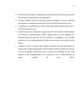 97




4. O SAF de alta diversidade e dirigido pela sucessão natural testado mostrou-se muito
     eficiente para a recuperação de solos degradados;
5. O manejo adotado nesse SAF contribuiu para uma ciclagem e uso mais eficientes
     dos nutrientes, acarretando aumento dos teores de nutrientes disponíveis no solo;
6. A qualidade da serapilheira teve estreita relação (diretamente proporcional) com os
     teores de nutrientes no solo;
7. A prática da poda do componente vegetal nesse SAF, favorecendo o bombeamento
     de nutrientes e disponibilizando matéria orgânica fresca, de alta qualidade, foi
     responsável pela elevação dos níveis de nutrientes na serapilheira e nas camadas
     superficiais do solo, principalmente de fósforo, pela ativação da atividade da biota
     edáfica;
8.   A adição de cálcio e magnésio pela calagem, nutrientes estes que permanecem no
     sistema pela ciclagem biogeoquímica intensa proporcionada pela prática de manejo,
     pode ter contribuído decisivamente para o aumento da fertilidade do solo, com
     aumento do pH, disponibilização de P, aumento do V% e condicionamento de
     intensa              atividade             da              biota             edáfica.
 