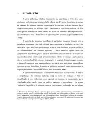 1



I.       INTRODUÇÃO

         A crise ambiental, refletida diretamente na agricultura, é fruto dos sérios
problemas ambientais acarretados pela Revolução Verde1, como degradação e ameaça
de escassez dos recursos naturais, contaminação dos mesmos e do ser humano, baixa
eficiência energética, etc. (Ehlers, 1996). Atualmente a agricultura moderna vai além
desse pacote tecnológico acima citado, ao incluir as sementes “bio-engenheiradas”,
ressaltando ainda mais a dependência do agricultor pelos insumos acoplados (Almudena,
1998).
         A maioria das pesquisas científicas da agricultura moderna, coerente com o
paradigma dominante, tem sido dirigida para maximizar a produção, ao invés de
otimizá-la, e para solucionar problemas de produção mais imediatos do que a resiliência
ou sustentabilidade dos sistemas agrícolas.                Tem-se enfocado apenas parte dos
componentes do sistema agrícola ao invés do sistema como um todo e a avaliação dos
seus resultados tem sido baseada primeiramente no retorno econômico a curto prazo e
não na sustentabilidade do sistema a longo prazo. O resultado desta abordagem tem sido
o desenvolvimento de uma super-produção, através de uma agricultura industrial que
apresenta grande dificuldade de manter a qualidade ambiental, os recursos naturais, a
segurança alimentar e a qualidade de vida rural (Gliessman, 1990).
         A agricultura moderna está evidentemente baseada no industrialismo. É notável
a simplificação dos sistemas agrícolas, onde os meios de produção podem ser
simplificados à terra (tida mais como suporte), os insumos e a mecanização, que é
viabilizada pelas grandes áreas de cultivos extensos e homogêneos.                         Na grande
“indústria” da produção de alimento, entra-se com sementes melhoradas por um lado do


1
  Denomina-se Revolução Verde o processo pelo qual o padrão agrícola químico, motomecânico e
genético, gestado nos EUA e na Europa, que foi disseminado para várias partes do planeta. Este termo
deriva dos enormes avanços da genética que, aplicada à agricultura, possibilitou a produção de variedades
vegetais altamente produtivas, desde que se utilizasse também um conjunto de práticas e de insumos que
ficou conhecido como “pacote tecnológico” (Ehlers, 1996).
 