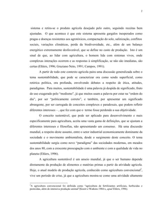2




sistema e retira-se o produto agrícola desejado pelo outro, seguindo receitas bem
ajustadas. O que acontece é que este sistema apresenta gargalos inesperados como
pragas e doenças resistentes aos agrotóxicos, compactação do solo, salinização, conflitos
sociais, variações climáticas, perda da biodiversidade, etc., além de um balanço
energético extremamente desfavorável, que se define no custo de produção. Isto é um
sinal de que, ao lidar com agricultura, o homem lida com sistemas vivos, onde
complexas interações ocorrem e as respostas à simplificação, se não são imediatas, são
certas (Ehlers, 1996; Graziano Neto, 1991; Campos, 1991).
        A partir de todo este contexto agrícola paira uma discussão generalizada sobre o
tema sustentabilidade, que pode se caracterizar ora como sendo superficial, como
retórica política, ora profunda, envolvendo debates a respeito de ética, atitudes,
paradigmas. Para muitos, sustentabilidade é uma palavra já despida de significado, fruto
do uso exagerado pelo “modismo”, já que muitos usam a palavra por estar na “ordem do
dia”, por ser “politicamente correto”, e também, por apresentar um significado
abrangente, por ser carregada de conceitos complexos e paradoxais, que podem refletir
diferentes interesses – , que fez com que o termo fosse perdendo a sua objetividade.
        O conceito sustentável, que pode ser aplicado para desenvolvimento e mais
especificamente para agricultura, aceita uma vasta gama de definições, que se ajustam a
diferentes interesses e filosofias, não apresentando um consenso. Há uma discussão
mundial, a respeito deste assunto, entre o setor industrial economicamente dominante da
sociedade e o movimento ambientalista, desde o surgimento deste conceito. O tema
sustentabilidade surgiu como novo “paradigma” das sociedades modernas, em meados
dos anos 80, com a crescente preocupação com o ambiente e com a qualidade de vida no
planeta (Ehlers, 1996).
        A agricultura sustentável é um anseio mundial, já que o ser humano depende
diretamente da produção de alimentos e matérias primas a partir da atividade agrícola.
Hoje, o atual modelo de produção agrícola, conhecido como agricultura convencional2,
vive um período de crise, já que a agricultura mostra-se como uma atividade altamente

2
 A agricultura convencional foi definida como “agricultura de fertilizantes artificiais, herbicidas e
pesticidas, além de intensiva produção animal”(Knorr e Watkins 1984:x, apud Ehlers, 1996).
 