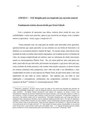 127




        ANEXO U – SAF dirigido pela (ou inspirado na) sucessão natural


        Fundamento teórico desenvolvido por Ernst Götsch


        Com o propósito de apresentar suas idéias, essência deste estudo de caso, com
confiabilidade e muito mais precisão, optou-se por mostrá-las na íntegra, como o próprio
mentor as apresentou. Assim, segue a citação de E.G.:


         “Estou tentando criar, em cada parte do mundo onde intervenho como agricultor,
agroecossistemas que sejam parecidos, na sua estrutura (ou sua forma de funcionar) e na
dinâmica, ao ecossistema natural e original do lugar. Ao mesmo tempo, tento deixar como
resultado de todas as minhas intervenções (operações), um resultado positivo no balanço de
vida e de energia complexificada em carbono, tanto no subsistema da minha intervenção,
quanto no macroorganismo Planeta Terra. Ou, em outras palavras: para cada passo que
ando e para tudo em que intervenho, previamente me pergunto: o que posso fazer para que,
como resultado da minha presença e das minhas intervenções nasça(m), se desenvolva(m)
um sistema (sistemas) mais próspero(s), mais vida com toda a sua abundância e mais
complexidade em todos os seus aspectos no Planeta Terra, do qual somos parte, e não mais
importantes do que todas as outras espécies.                 Isto significa que, em todas as suas
implicações e conseqüências, estritamente, nos comportamos conforme o imperativo
categórico de Kant10” (Götsch, E. comunicação pessoal, 1998).


10
   “Imperativo categórico” de Kant: forma à priori de todas as leis morais que distingue das máximas ou
regras da sensibilidade, dando-lhes o valor de obrigação absoluta, como os conceitos dão aos fenômenos o seu
valor científico. Na Razão Prática encontra-se uma espécie de categoria, ou forma à priori cujo
funcionamento depende da estrutura fundamental da natureza humana e que assim pode impor-se a todos os
atos humanos e a todos os homens, para constituir a moral universal e necessária. O imperativo categórico é
universal e não poderia mudar com as circunstâncias. Pressupõe obrigação pura, que exige para todo ato
mralmente bom o desinteresse absoluto, o dever cumprido simplesmente pelo dever. Por meio do imperativo
categórico, a Razão Prática formula um juízo sintético à priori fundamental, princípio supremo que confere
um valor moral a todas as leis particulares. Kant deu desse imperativo três fórmulas: 1) “Age de tal modo que
a tua ação possa servir de regra universal”; 2) “Age sempre de forma a tratar a humanidade, na tua pessoa
como na dos outros, como um fim e nunca como um simples meio...”; 3) “Age de tal maneira que tua vontade
possa considerar-se como estabelecendo, pelas suas máximas, leis universais” (Thonnard, 1968).
 