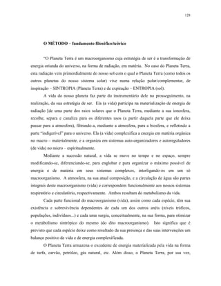 128




       O MÉTODO – fundamento filosófico/teórico


       “O Planeta Terra é um macroorganismo cuja estratégia de ser é a transformação de
energia oriunda do universo, na forma de radiação, em matéria. No caso do Planeta Terra,
esta radiação vem primordialmente do nosso sol com o qual o Planeta Terra (como todos os
outros planetas do nosso sistema solar) vive numa relação polar/complementar, de
inspiração – SINTROPIA (Planeta Terra) e de expiração – ENTROPIA (sol).
       A vida do nosso planeta faz parte do instrumentário dele no prosseguimento, na
realização, da sua estratégia de ser. Ela (a vida) participa na materialização de energia de
radiação [de uma parte dos raios solares que o Planeta Terra, mediante a sua ionosfera,
recolhe, separa e canaliza para os diferentes usos (a partir daquela parte que ele deixa
passar para a atmosfera), filtrando-a, mediante a atmosfera, para a biosfera, e refletindo a
parte “indigerível” para o universo. Ela (a vida) complexifica a energia em matéria orgânica
no macro – materialmente, e a organiza em sistemas auto-organizadores e autoreguladores
(de vida) no micro – espiritualmente.
       Mediante a sucessão natural, a vida se move no tempo e no espaço, sempre
modificando-se, diferenciando-se, para englobar e para organizar o máximo possível de
energia e de matéria em seus sistemas complexos, interligando-os em um só
macroorganismo. A atmosfera, na sua atual composição, e a circulação de água são partes
integrais deste macroorganismo (vida) e correspondem funcionalmente aos nossos sistemas
respiratório e circulatório, respectivamente. Ambos resultam do metabolismo da vida.
       Cada parte funcional do macroorganismo (vida), assim como cada espécie, têm sua
existência e sobrevivência dependentes de cada um dos outros anéis (níveis tróficos,
populações, indivíduos...) e cada uma surgiu, conceitualmente, na sua forma, para otimizar
o metabolismo sintrópico do mesmo (do dito macroorganismo).            Isto significa que é
previsto que cada espécie deixe como resultado da sua presença e das suas intervenções um
balanço positivo de vida e de energia complexificada.
       O Planeta Terra armazena o excedente de energia materializada pela vida na forma
de turfa, carvão, petróleo, gás natural, etc. Além disso, o Planeta Terra, por sua vez,
 