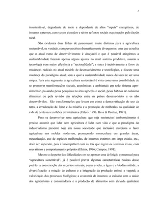 3




insustentável, degradante do meio e dependente de altos “inputs” energéticos, de
insumos externos, com custos elevados e sérios reflexos sociais ocasionados pelo êxodo
rural.
         São evidentes duas linhas de pensamento muito distintas para a agricultura
sustentável, na verdade, com perspectivas dramaticamente divergentes: uma que acredita
que o atual rumo de desenvolvimento é desejável e que é possível atingirmos a
sustentabilidade fazendo apenas alguns ajustes no atual sistema produtivo, usando a
tecnologia com maior eficiência e “racionalidade”; a outra é incisivamente a favor de
mudanças radicais no atual modelo de desenvolvimento e tecnológico, e discute uma
mudança do paradigma atual, sem a qual a sustentabilidade nunca deixará de ser uma
utopia. Para este segmento, a agricultura sustentável é vista como uma possibilidade de
se promover transformações sociais, econômicas e ambientais em todo sistema agro-
alimentar, passando pelas pesquisas na área agrícola e social, pelos hábitos de consumo
alimentar ou pela revisão das relações entre os países desenvolvidos e os não
desenvolvidos. São transformações que levam em conta a democratização do uso da
terra, a erradicação da fome e da miséria e a promoção de melhorias na qualidade de
vida de centenas e milhões de habitantes (Ehlers, 1996; Beus & Dunlap, 1991).
         Para se desenvolver uma agricultura que seja sustentável ambientalmente é
preciso assumir que lidar com agricultura é lidar com vida e que o paradigma do
industrialismo presente hoje em nossa sociedade que inclusive direciona o fazer
agricultura nos moldes modernos, pressupondo monocultura em grandes áreas,
mecanização, uso de espécies melhoradas, de insumos externos em larga escala, etc.,
deve ser superado, pois é incompatível com as leis que regem os sistemas vivos, com
seus ritmos e comportamentos próprios (Ehlers, 1996; Campos, 1991).
         Mesmo a despeito das dificuldades em se apontar uma definição consensual para
“agricultura sustentável”, já é possível prever algumas características básicas desse
padrão: a conservação dos recursos naturais, como o solo, a água e a biodiversidade; a
diversificação; a rotação de culturas e a integração da produção animal e vegetal; a
valorização dos processos biológicos; a economia de insumos; o cuidado com a saúde
dos agricultores e consumidores e a produção de alimentos com elevada qualidade
 