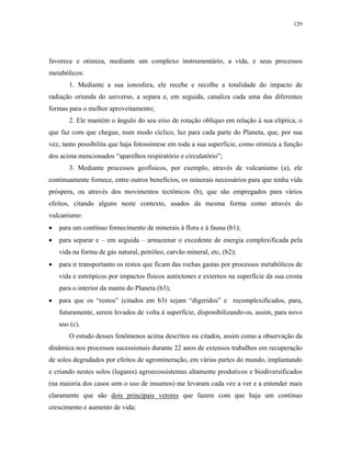 129




favorece e otimiza, mediante um complexo instrumentário, a vida, e seus processos
metabólicos:
       1. Mediante a sua ionosfera, ele recebe e recolhe a totalidade do impacto de
radiação oriunda do universo, a separa e, em seguida, canaliza cada uma das diferentes
formas para o melhor aproveitamento;
       2. Ele mantém o ângulo do seu eixo de rotação oblíquo em relação à sua elíptica, o
que faz com que chegue, num modo cíclico, luz para cada parte do Planeta, que, por sua
vez, tanto possibilita que haja fotossíntese em toda a sua superfície, como otimiza a função
dos acima mencionados “aparelhos respiratório e circulatório”;
       3. Mediante processos geofísicos, por exemplo, através de vulcanismo (a), ele
continuamente fornece, entre outros benefícios, os minerais necessários para que tenha vida
próspera, ou através dos movimentos tectônicos (b), que são empregados para vários
efeitos, citando alguns neste contexto, usados da mesma forma como através do
vulcanismo:
•   para um contínuo fornecimento de minerais à flora e à fauna (b1);
•   para separar e – em seguida – armazenar o excedente de energia complexificada pela
    vida na forma de gás natural, petróleo, carvão mineral, etc, (b2);
•   para ir transportanto os restos que ficam das rochas gastas por processos metabólicos de
    vida e entrópicos por impactos físicos autóctones e externos na superfície da sua crosta
    para o interior da manta do Planeta (b3);
•   para que os “restos” (citados em b3) sejam “digeridos” e recomplexificados, para,
    futuramente, serem levados de volta à superfície, disponibilizando-os, assim, para novo
    uso (c).
       O estudo desses fenômenos acima descritos ou citados, assim como a observação da
dinâmica nos processos sucessionais durante 22 anos de extensos trabalhos em recuperação
de solos degradados por efeitos de agromineração, em várias partes do mundo, implantando
e criando nestes solos (lugares) agroecossistemas altamente produtivos e biodiversificados
(na maioria dos casos sem o uso de insumos) me levaram cada vez a ver e a entender mais
claramente que são dois principais vetores que fazem com que haja um contínuo
crescimento e aumento de vida:
 
