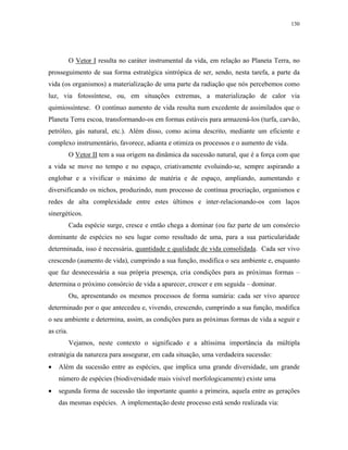 130




           O Vetor I resulta no caráter instrumental da vida, em relação ao Planeta Terra, no
prosseguimento de sua forma estratégica sintrópica de ser, sendo, nesta tarefa, a parte da
vida (os organismos) a materialização de uma parte da radiação que nós percebemos como
luz, via fotossíntese, ou, em situações extremas, a materialização de calor via
quimiossíntese. O contínuo aumento de vida resulta num excedente de assimilados que o
Planeta Terra escoa, transformando-os em formas estáveis para armazená-los (turfa, carvão,
petróleo, gás natural, etc.). Além disso, como acima descrito, mediante um eficiente e
complexo instrumentário, favorece, adianta e otimiza os processos e o aumento de vida.
           O Vetor II tem a sua origem na dinâmica da sucessão natural, que é a força com que
a vida se move no tempo e no espaço, criativamente evoluindo-se, sempre aspirando a
englobar e a vivificar o máximo de matéria e de espaço, ampliando, aumentando e
diversificando os nichos, produzindo, num processo de contínua procriação, organismos e
redes de alta complexidade entre estes últimos e inter-relacionando-os com laços
sinergéticos.
           Cada espécie surge, cresce e então chega a dominar (ou faz parte de um consórcio
dominante de espécies no seu lugar como resultado de uma, para a sua particularidade
determinada, isso é necessária, quantidade e qualidade de vida consolidada. Cada ser vivo
crescendo (aumento de vida), cumprindo a sua função, modifica o seu ambiente e, enquanto
que faz desnecessária a sua própria presença, cria condições para as próximas formas –
determina o próximo consórcio de vida a aparecer, crescer e em seguida – dominar.
           Ou, apresentando os mesmos processos de forma sumária: cada ser vivo aparece
determinado por o que antecedeu e, vivendo, crescendo, cumprindo a sua função, modifica
o seu ambiente e determina, assim, as condições para as próximas formas de vida a seguir e
as cria.
           Vejamos, neste contexto o significado e a altíssima importância da múltipla
estratégia da natureza para assegurar, em cada situação, uma verdadeira sucessão:
•   Além da sucessão entre as espécies, que implica uma grande diversidade, um grande
    número de espécies (biodiversidade mais visível morfologicamente) existe uma
•   segunda forma de sucessão tão importante quanto a primeira, aquela entre as gerações
    das mesmas espécies. A implementação deste processo está sendo realizada via:
 