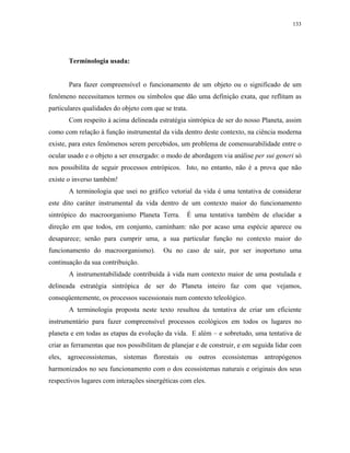 133




       Terminologia usada:


       Para fazer compreensível o funcionamento de um objeto ou o significado de um
fenômeno necessitamos termos ou símbolos que dão uma definição exata, que reflitam as
particulares qualidades do objeto com que se trata.
       Com respeito à acima delineada estratégia sintrópica de ser do nosso Planeta, assim
como com relação à função instrumental da vida dentro deste contexto, na ciência moderna
existe, para estes fenômenos serem percebidos, um problema de comensurabilidade entre o
ocular usado e o objeto a ser enxergado: o modo de abordagem via análise per sui generi só
nos possibilita de seguir processos entrópicos. Isto, no entanto, não é a prova que não
existe o inverso também!
       A terminologia que usei no gráfico vetorial da vida é uma tentativa de considerar
este dito caráter instrumental da vida dentro de um contexto maior do funcionamento
sintrópico do macroorganismo Planeta Terra.       É uma tentativa também de elucidar a
direção em que todos, em conjunto, caminham: não por acaso uma espécie aparece ou
desaparece; senão para cumprir uma, a sua particular função no contexto maior do
funcionamento do macroorganismo).         Ou no caso de sair, por ser inoportuno uma
continuação da sua contribuição.
       A instrumentabilidade contribuída à vida num contexto maior de uma postulada e
delineada estratégia sintrópica de ser do Planeta inteiro faz com que vejamos,
conseqüentemente, os processos sucessionais num contexto teleológico.
       A terminologia proposta neste texto resultou da tentativa de criar um eficiente
instrumentário para fazer compreensível processos ecológicos em todos os lugares no
planeta e em todas as etapas da evolução da vida. E além – e sobretudo, uma tentativa de
criar as ferramentas que nos possibilitam de planejar e de construir, e em seguida lidar com
eles, agroecossistemas, sistemas florestais ou outros ecossistemas antropógenos
harmonizados no seu funcionamento com o dos ecossistemas naturais e originais dos seus
respectivos lugares com interações sinergéticas com eles.
 