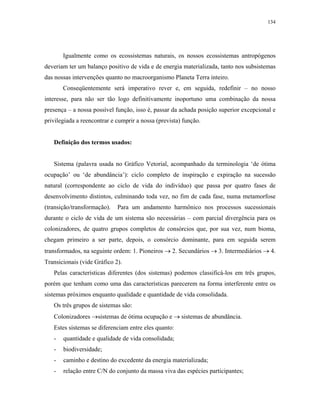 134




       Igualmente como os ecossistemas naturais, os nossos ecossistemas antropógenos
deveriam ter um balanço positivo de vida e de energia materializada, tanto nos subsistemas
das nossas intervenções quanto no macroorganismo Planeta Terra inteiro.
       Conseqüentemente será imperativo rever e, em seguida, redefinir – no nosso
interesse, para não ser tão logo definitivamente inoportuno uma combinação da nossa
presença – a nossa possível função, isso é, passar da achada posição superior excepcional e
privilegiada a reencontrar e cumprir a nossa (prevista) função.


   Definição dos termos usados:


   Sistema (palavra usada no Gráfico Vetorial, acompanhado da terminologia ‘de ótima
ocupação’ ou ‘de abundância’): ciclo completo de inspiração e expiração na sucessão
natural (correspondente ao ciclo de vida do indivíduo) que passa por quatro fases de
desenvolvimento distintos, culminando toda vez, no fim de cada fase, numa metamorfose
(transição/transformação).   Para um andamento harmônico nos processos sucessionais
durante o ciclo de vida de um sistema são necessárias – com parcial divergência para os
colonizadores, de quatro grupos completos de consórcios que, por sua vez, num bioma,
chegam primeiro a ser parte, depois, o consórcio dominante, para em seguida serem
transformados, na seguinte ordem: 1. Pioneiros → 2. Secundários → 3. Intermediários → 4.
Transicionais (vide Gráfico 2).
   Pelas características diferentes (dos sistemas) podemos classificá-los em três grupos,
porém que tenham como uma das características parecerem na forma interferente entre os
sistemas próximos enquanto qualidade e quantidade de vida consolidada.
   Os três grupos de sistemas são:
   Colonizadores →sistemas de ótima ocupação e → sistemas de abundância.
   Estes sistemas se diferenciam entre eles quanto:
   -   quantidade e qualidade de vida consolidada;
   -   biodiversidade;
   -   caminho e destino do excedente da energia materializada;
   -   relação entre C/N do conjunto da massa viva das espécies participantes;
 