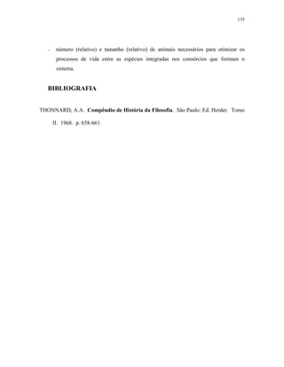 135




   -    número (relativo) e tamanho (relativo) de animais necessários para otimizar os
        processos de vida entre as espécies integradas nos consórcios que formam o
        sistema.


   BIBLIOGRAFIA


THONNARD, A.A. Compêndio de História da Filosofia. São Paulo: Ed. Herder. Tomo

       II. 1968. p. 658-661.
 