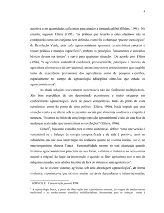 4




nutritiva e em quantidades suficientes para atender a demanda global (Ehlers, 1996). No
entanto, segundo Ehlers (1996), “as práticas que levarão a estes objetivos não se
constituirão como um conjunto bem definido, como foi o chamado “pacote tecnológico”
da Revolução Verde, pois cada agroecossistema apresenta características próprias e
requer práticas e manejos específicos”, embora os princípios, fundamentos e conceitos
básicos devam ser únicos3 e servir para quaisquer situação. De acordo com Ehlers
(1996), “a agricultura sustentável combinará, provavelmente, princípios e práticas da
agricultura alternativa e da convencional, assim como novos conhecimentos que surgirão
tanto da experiência proveniente dos agricultores como da pesquisa científica,
especialmente no campo da agroecologia (disciplina científica que estuda os
agroecossistemas)”.
          As atuais soluções teoricamente sustentáveis não são facilmente multiplicáveis.
São bem específicas de um determinado ecossistema e muito exigentes em
conhecimento agroecológico, além de pouco competitivas, tanto do ponto de vista
econômico, como do ponto de vista político (Ehlers, 1996). Nada impede que essa
situação venha a se alterar sob as pressões sociais por alimentos saudáveis e respeito à
natureza. “Estamos no início de uma longa transição agroambiental e não de uma fase de
mudanças aceleradas que caracterizam as revoluções” (Ehlers, 1996).
          Götsch3, buscando exatidão para o termo sustentável, define: “uma intervenção é
sustentável se o balanço de energia complexificada e de vida é positivo, tanto no
subsistema em que essa intervenção foi realizada quanto no sistema inteiro, isto é, no
macroorganismo planeta Terra).          Sustentablidade mesmo só será alcançada quando
tivermos agroecossistemas parecidos na sua forma, estrutura e dinâmica ao ecossistema
natural e original do lugar da intervenção e quando se fizer agricultura sem o uso de
máquinas pesadas, sem adubos trazidos de fora do sistema e sem agrotóxicos”.
          Ao se discutir sistemas agrícolas sob uma abordagem agroecológica4, de forma
sistêmica, reconhece-se que existem muitas variáveis dependentes e interrelacionadas,

3
    GÖTSCH, E. Comunicação pessoal, 1998.
4
  A agroecologia busca, a partir da observação dos ecossistemas naturais, do resgate do conhecimento
tradicional e no conhecimento científico multidisciplinar, ferramentas para se avançar rumo à
 