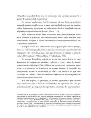 5




reforçando a necessidade de se levar em consideração todo o contexto que envolve a
questão da sustentabilidade na agricultura.
        Os sistemas agroflorestais (SAFs) conduzidos sob uma lógica agroecológica
transcende qualquer modelo pronto e sugere sustentabilidade por partir de conceitos
básicos fundamentais, aproveitando os conhecimentos locais e desenhando sistemas
adaptados para o potencial natural do lugar (Götsch, 1995).
        SAFs sustentáveis sempre foram e continuam sendo desenvolvidos por muitos
povos indígenas ou populações autóctones em todo o mundo, cujos princípios estão
intrinsecamente arraigados às culturas milenares que foram se adaptando ao meio e este
se moldando à ação humana.
        O resgate cultural e do conhecimento local (adquiridos pelas pessoas do lugar,
através da vivência das gerações, fruto de séculos de convívio com o ecossistema local)
é de extremo valor e importância para a elaboração de sistemas de produção sustentáveis
(Altieri, 1983; Anderson (1980) apud Lima, 1994; Firebaugh, 1990).
        Os sistemas de produção sustentáveis, ao que tudo indica, deverão ser mais
dependentes de conhecimento científico, ecológico, e local,                        além de assumir
perspectivas interdisciplinares (Ehlers, 1996), e não um retrocesso, como muitos podem
pensar, pela diminuição da dependência por recursos externos. A tecnologia será
essencialmente atrelada ao conhecimento da vida e sua dinâmica, ou seja, uma
“tecnologia soft, sensível” e não necessariamente dependente de máquinas pesadas ou
insumos químicos mais elaborados.
        Nas áreas tropicais, a agrofloresta, ou sistemas agroflorestais, pode ser uma
opção interessante para a busca da sustentabilidade na agricultura, uma vez que
apresenta elementos que propiciam aliar a produção à conservação dos recursos naturais.



sustentabilidade de qualquer prática humana sobre os recursos naturais. Sugere-se que, se nos inspirarmos
nos processos de vida da natureza para conduzir os sistemas antropogênicos, será possível a aquisição de
recursos concomitantemente com a manutenção ou até restauração dos recursos naturais. Ilustraremos
esta idéia com a citação de REINTYJES (1994): “Os agroecologistas reconhecem, hoje, que a
consorciação, a agrossilvicultura e outros métodos tradicionais de agricultura imitam os processos
ecológicos naturais e que a sustentabilidade de muitas práticas locais deriva dos modelos ecológicos que
elas seguem. Ao se planejarem sistemas agrícolas que imitam a natureza, torna-se possível otimizar o uso
da luz do sol, dos nutrientes do solo e da chuva.”
 