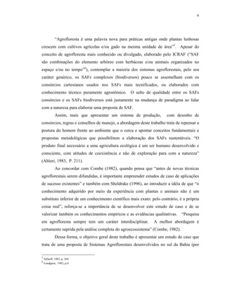 6




             “Agrofloresta é uma palavra nova para práticas antigas onde plantas lenhosas
crescem com cultivos agrícolas e/ou gado na mesma unidade de área”5. Apesar do
conceito de agrofloresta mais conhecido ou divulgado, elaborado pelo ICRAF (“SAF
são combinações do elemento arbóreo com herbáceas e/ou animais organizados no
espaço e/ou no tempo”6), contemplar a maioria dos sistemas agroflorestais, pelo seu
caráter genérico, os SAFs complexos (biodiversos) pouco se assemelham com os
consórcios cartesianos usados nos SAFs mais tecnificados, ou elaborados com
conhecimento técnico puramente agronômico. O salto de qualidade entre os SAFs
consórcios e os SAFs biodiversos está justamente na mudança de paradigma ao lidar
com a natureza para elaborar uma proposta de SAF.
             Assim, mais que apresentar um sistema de produção,           com desenho de
consórcios, regras e conselhos de manejo, a abordagem deste trabalho trata de repensar a
postura do homem frente ao ambiente que o cerca e apontar conceitos fundamentais e
propostas metodológicas que possibilitem a elaboração dos SAFs sustentáveis. “O
produto final necessário a uma agricultura ecológica é um ser humano desenvolvido e
consciente, com atitudes de coexistência e não de exploração para com a natureza”
(Altieri, 1983, P. 211).
             Ao concordar com Combe (1982), quando pensa que “antes de novas técnicas
agroflorestais serem difundidas, é importante empreender estudos de caso de aplicações
de sucesso existentes” e também com Sheldrake (1996), ao introduzir a idéia de que “o
conhecimento adquirido por meio da experiência com plantas e animais não é um
substituto inferior de um conhecimento científico mais exato: pelo contrário, é a própria
coisa real”, reforça-se a importância de se desenvolver este estudo de caso e de se
valorizar também os conhecimentos empíricos e as evidências qualitativas.         “Pesquisa
em agrofloresta sempre tem um caráter interdisciplinar.            A melhor abordagem é
certamente suprida pela análise completa do agroecossistema” (Combe, 1982).
             Dessa forma, o objetivo geral deste trabalho é apresentar um estudo de caso que
trata de uma proposta de Sistemas Agroflorestais desenvolvidos no sul da Bahia (por

5
    Nÿhoff, 1982, p. 369.
6
    Lundgren, 1982, p.4.
 