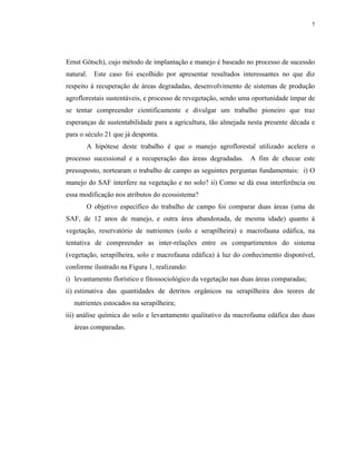 7




Ernst Götsch), cujo método de implantação e manejo é baseado no processo de sucessão
natural. Este caso foi escolhido por apresentar resultados interessantes no que diz
respeito à recuperação de áreas degradadas, desenvolvimento de sistemas de produção
agroflorestais sustentáveis, e processo de revegetação, sendo uma oportunidade ímpar de
se tentar compreender cientificamente e divulgar um trabalho pioneiro que traz
esperanças de sustentabilidade para a agricultura, tão almejada nesta presente década e
para o século 21 que já desponta.
       A hipótese deste trabalho é que o manejo agroflorestal utilizado acelera o
processo sucessional e a recuperação das áreas degradadas.       A fim de checar este
pressuposto, nortearam o trabalho de campo as seguintes perguntas fundamentais: i) O
manejo do SAF interfere na vegetação e no solo? ii) Como se dá essa interferência ou
essa modificação nos atributos do ecossistema?
       O objetivo específico do trabalho de campo foi comparar duas áreas (uma de
SAF, de 12 anos de manejo, e outra área abandonada, de mesma idade) quanto à
vegetação, reservatório de nutrientes (solo e serapilheira) e macrofauna edáfica, na
tentativa de compreender as inter-relações entre os compartimentos do sistema
(vegetação, serapilheira, solo e macrofauna edáfica) à luz do conhecimento disponível,
conforme ilustrado na Figura 1, realizando:
i) levantamento florístico e fitossociológico da vegetação nas duas áreas comparadas;
ii) estimativa das quantidades de detritos orgânicos na serapilheira dos teores de
   nutrientes estocados na serapilheira;
iii) análise química do solo e levantamento qualitativo da macrofauna edáfica das duas
   áreas comparadas.
 