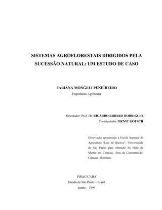 SISTEMAS AGROFLORESTAIS DIRIGIDOS PELA
 SUCESSÃO NATURAL: UM ESTUDO DE CASO



        FABIANA MONGELI PENEIREIRO
                Engenheira Agrônoma




            Orientador: Prof. Dr. RICARDO RIBEIRO RODRIGUES
                                    Co-orientador: ERNST GÖTSCH




                            Dissertação apresentada à Escola Superior de
                            Agricultura “Luiz de Queiroz”, Universidade
                            de São Paulo, para obtenção do título de
                            Mestre em Ciências, Área de Concentração:
                            Ciências Florestais.




                   PIRACICABA
             Estado de São Paulo – Brasil
                    Junho – 1999
 