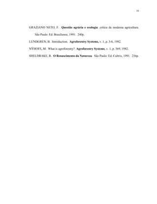 10




GRAZIANO NETO, F. Questão agrária e ecologia: crítica da moderna agricultura.

    São Paulo: Ed. Brasiliense, 1991. 240p.

LUNDGREN, B. Introduction. Agroforestry Systems, v. 1, p. 3-6, 1982.

NŸHOFF, M. What is agroforestry? Agroforestry Systems, v. 1, p. 369, 1982.

SHELDRAKE, R. O Renascimento da Natureza. São Paulo: Ed. Cultrix, 1991. 236p.
 