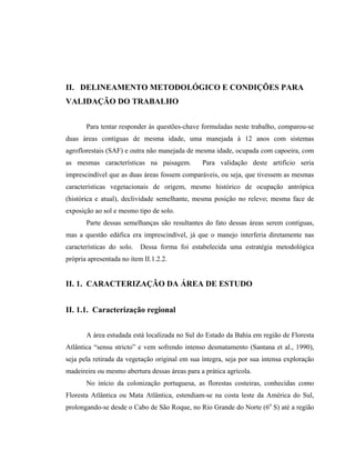 II. DELINEAMENTO METODOLÓGICO E CONDIÇÕES PARA
VALIDAÇÃO DO TRABALHO


       Para tentar responder às questões-chave formuladas neste trabalho, comparou-se
duas áreas contíguas de mesma idade, uma manejada à 12 anos com sistemas
agroflorestais (SAF) e outra não manejada de mesma idade, ocupada com capoeira, com
as mesmas características na paisagem.          Para validação deste artifício seria
imprescindível que as duas áreas fossem comparáveis, ou seja, que tivessem as mesmas
características vegetacionais de origem, mesmo histórico de ocupação antrópica
(histórica e atual), declividade semelhante, mesma posição no relevo; mesma face de
exposição ao sol e mesmo tipo de solo.
       Parte dessas semelhanças são resultantes do fato dessas áreas serem contíguas,
mas a questão edáfica era imprescindível, já que o manejo interferia diretamente nas
características do solo.   Dessa forma foi estabelecida uma estratégia metodológica
própria apresentada no ítem II.1.2.2.


II. 1. CARACTERIZAÇÃO DA ÁREA DE ESTUDO


II. 1.1. Caracterização regional


       A área estudada está localizada no Sul do Estado da Bahia em região de Floresta
Atlântica “sensu stricto” e vem sofrendo intenso desmatamento (Santana et al., 1990),
seja pela retirada da vegetação original em sua íntegra, seja por sua intensa exploração
madeireira ou mesmo abertura dessas áreas para a prática agrícola.
       No início da colonização portuguesa, as florestas costeiras, conhecidas como
Floresta Atlântica ou Mata Atlântica, estendiam-se na costa leste da América do Sul,
prolongando-se desde o Cabo de São Roque, no Rio Grande do Norte (6o S) até a região
 