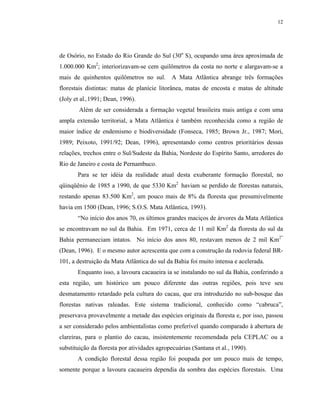 12




de Osório, no Estado do Rio Grande do Sul (30o S), ocupando uma área aproximada de
1.000.000 Km2; interiorizavam-se cem quilômetros da costa no norte e alargavam-se a
mais de quinhentos quilômetros no sul.        A Mata Atlântica abrange três formações
florestais distintas: matas de planície litorânea, matas de encosta e matas de altitude
(Joly et al.,1991; Dean, 1996).
        Além de ser considerada a formação vegetal brasileira mais antiga e com uma
ampla extensão territorial, a Mata Atlântica é também reconhecida como a região de
maior índice de endemismo e biodiversidade (Fonseca, 1985; Brown Jr., 1987; Mori,
1989; Peixoto, 1991/92; Dean, 1996), apresentando como centros prioritários dessas
relações, trechos entre o Sul/Sudeste da Bahia, Nordeste do Espírito Santo, arredores do
Rio de Janeiro e costa de Pernambuco.
       Para se ter idéia da realidade atual desta exuberante formação florestal, no
qüinqüênio de 1985 a 1990, de que 5330 Km2 haviam se perdido de florestas naturais,
restando apenas 83.500 Km2, um pouco mais de 8% da floresta que presumivelmente
havia em 1500 (Dean, 1996; S.O.S. Mata Atlântica, 1993).
       “No início dos anos 70, os últimos grandes maciços de árvores da Mata Atlântica
se encontravam no sul da Bahia. Em 1971, cerca de 11 mil Km2 da floresta do sul da
Bahia permaneciam intatos. No início dos anos 80, restavam menos de 2 mil Km2”
(Dean, 1996). E o mesmo autor acrescenta que com a construção da rodovia federal BR-
101, a destruição da Mata Atlântica do sul da Bahia foi muito intensa e acelerada.
       Enquanto isso, a lavoura cacaueira ia se instalando no sul da Bahia, conferindo a
esta região, um histórico um pouco diferente das outras regiões, pois teve seu
desmatamento retardado pela cultura do cacau, que era introduzido no sub-bosque das
florestas nativas raleadas. Este sistema tradicional, conhecido como “cabruca”,
preservava provavelmente a metade das espécies originais da floresta e, por isso, passou
a ser considerado pelos ambientalistas como preferível quando comparado à abertura de
clareiras, para o plantio do cacau, insistentemente recomendada pela CEPLAC ou a
substituição da floresta por atividades agropecuárias (Santana et al., 1990).
       A condição florestal dessa região foi poupada por um pouco mais de tempo,
somente porque a lavoura cacaueira dependia da sombra das espécies florestais. Uma
 