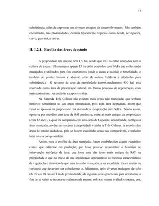 14




subsistência, além de capoeiras em diversos estágios de desenvolvimento. São também
encontradas, nas proximidades, culturas tipicamente tropicais como dendê, seringueira,
cravo, guaraná, e outras.


II. 1.2.1. Escolha das áreas de estudo


       A propriedade em questão tem 470 ha, sendo que 103 ha estão ocupados com a
cultura do cacau. Ultimamente apenas 15 ha estão ocupados com SAFs que estão sendo
manejados e utilizados para fins econômicos (onde o cacau é colhido e beneficiado, e
também se produz banana e abacaxi, além de outras frutíferas e olerícolas para
subsistência).   O restante da área da propriedade (aproximadamente 450 ha) está
reservada como área de preservação natural, em franco processo de regeneração, com
matas primárias, secundárias e capoeiras altas.
       Na Fazenda Três Colinas não existem mais áreas não manejadas que tenham
histórico semelhante ao das áreas implantadas, pois toda área degradada, assim que
Ernst se apossou da propriedade, foi destinada à recuperação com SAFs. Sendo assim,
optou-se por escolher uma área de SAF produtiva, entre as mais antigas da propriedade
(com 12 anos), a qual foi comparada com uma área de Capoeira, abandonada, contígua à
área manejada, porém pertencente à propriedade vizinha à Três Colinas. A escolha das
áreas foi muito cuidadosa, pois se fossem escolhidas áreas não comparáveis, o trabalho
todo estaria comprometido.
       Assim, para a escolha da área manejada, foram estabelecidos alguns requisitos
como: que estivesse em produção; que fosse possível reconstituir o histórico de
intervenção antrópica da área; que fosse uma das áreas mais antigas de SAF na
propriedade e que no início de sua implantação apresentasse as mesmas características
de vegetação e histórico de que uma área não manejada, a ser escolhida. Eram muitas as
variáveis que deveriam ser coincidentes e, felizmente, após diversas tradagens de solo
(de 20 em 20 cm até 1 m de profundidade) de algumas áreas potenciais para o trabalho, a
fim de se saber se tratava-se realmente de mesmo solo (ao serem avaliados textura, cor,
 