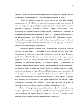 15




estrutura e outros indicativos) e convergindo todas as informações a respeito dos pré-
requisitos relevantes citados acima, efetuou-se a escolha das áreas de estudo.
        Depois de acurado processo de escolha, optou-se por uma área manejada,
designada de A12 (ANEXO A) com mesmo histórico de exploração e uso anteriores de
uma área em pousio, hoje uma Capoeira, designada de A0 (ANEXO B), com a qual se
procedeu a comparação. O manejo da área de SAF (A12) foi iniciado há 12 anos,
coincidindo com o período que a área comparada (A0) foi abandonada. Dessa forma, as
áreas escolhidas tinham características semelhantes há 12 anos atrás, sendo que uma foi
deixada abandonada e a outra foi objeto de manejo em SAF. As áreas são contíguas e
ambas estão situadas próximas à estrada pública, apresentando mesmo tipo de solo,
mesma posição no relevo, declive semelhante, mesma face de exposição ao sol, mesmo
histórico inicial e mesmo grau de perturbação.
       Atualmente pode-se identificar duas fisionomias bem distintas da vegetação
presente nas duas áreas.      A vegetação da área manejada de SAF, hoje, difere
imensamente da capoeira em regeneração natural, pois aquela apresenta, de maneira
geral, estratos definidos de copa, com plantas de cacau no sub-bosque, e pouca
vegetação herbácea (as presentes são basicamente mudas das arbóreas presentes e as
gramíneas são praticamente ausentes). Já na área de capoeira (A0), há manchas de
vegetação, podendo ser distinguidas quatro: capoeira baixa com feto-de-gaiola (onde o
Pteridium prevalece, formando um “colchão” de até 3m, subindo nas árvores isoladas,
dando a impressão de uma “vegetação amarrada”, dificultando muito a caminhada pela
área), capoeira baixa com sapé (vegetação onde é característica a disparidade entre os
estratos herbáceo e arbóreo, o que facilita o deslocamento na área), capoeira de transição
(são presentes as tiriricas-navalha, que sobem escorando-se nas árvores e cipós,
formando um emaranhado fino e cortante) e capoeira alta com lianas (há presença de
muitas árvores e arbustos finos em maior densidade, entrelaçados por cipós).
       Na área de SAF, praticamente caminha-se o tempo todo sob a sombra das árvores
e sobre a espessa camada de serapilheira, sentindo um micro-clima quente e úmido. Na
área de capoeira, em algumas manchas caminha-se           sob o sol, e noutras é difícil
caminhar, pois a vegetação entrelaçada não permite o trânsito livre.
 