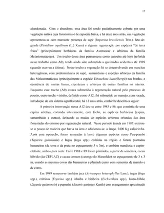17




abandonada. Com o abandono, essa área foi sendo paulatinamente coberta por uma
vegetação nativa cuja fisionomia é de capoeira baixa, e há doze anos atrás, sua vegetação
apresentava-se com marcante presença de sapé (Imperata brasiliensis Trin.), feto-de-
gaiola (Pteridium aquilinum (L.) Kunn) e alguma regeneração por espécies “de terra
fraca” (principalmente herbáceas da família Asteraceae e arbóreas da família
Melastomataceae). Um trecho dessa área permaneceu como capoeira até hoje (referida
nesse trabalho como A0), tendo ainda sido submetida a queimadas acidentais até 1989
(quando ocorreu a última). Nesse trecho a vegetação foi se desenvolvendo em manchas
heterogêneas, com predominância de sapé, samambaias e espécies arbóreas da família
das Melastomatáceas (principalmente a espécie Tibouchina luetzelbergii) nas bordas, e
ocorrência de muitas lianas, ciperáceas e arbóreas de outras famílias no interior.
Enquanto esse trecho (A0) estava submetido à regeneração natural pelo processo de
pousio, outro trecho vizinho, definido como A12, foi submetido ao manejo, com roçada,
introdução de um sistema agroflorestal, há 12 anos atrás, conforme descrito a seguir:
        A primeira intervenção nessa A12 deu-se entre 1985 e 86, que consistiu de uma
capina seletiva, cortando inteiramente, com facão, as espécies herbáceas (capins,
samambaias e outras), deixando as mudas de espécies arbóreas oriundas das área
florestadas do entorno por regeneração natural. Nesse período (ainda em 1986) retirou-
se o pouco de madeira que havia na área e adicionou-se, a lanço, 2400 Kg calcário/ha.
Após essa operação, foram semeadas à lanço algumas espécies como Pau-pombo
(Tapirira guianensis) e Ingás (Inga spp.) colhidas na região e foram plantadas
bananeiras (da terra e da prata no espaçamento 3 x 3m), e também mandioca e capim-
elefante, ambos para corte. Entre 1988 e 89 foram plantados, a partir de sementes, cacau
híbrido (da CEPLAC) e cacau comum (catongo do Maranhão) no espaçamento de 3 x 3
m, usando as mesmas covas das bananeiras e plantado junto com sementes de mamão e
de citros.
        Em 1989 semeou-se também jaca (Artocarpus heterophyllus Lam.), ingás (Inga
spp.), eritrinas (Erytrina spp.) inhaíba e biribeira (Eschweilera spp.), louro-folhão
(Licania guianensis) e pupunha (Bactris gasipaes Kunth) com espaçamento aproximado
 