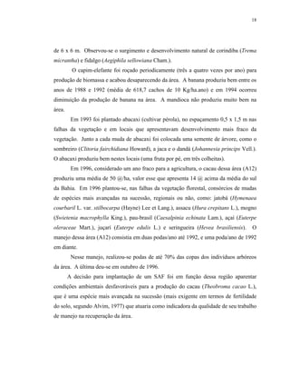 18




de 6 x 6 m. Observou-se o surgimento e desenvolvimento natural de corindiba (Trema
micrantha) e fidalgo (Aegiphila sellowiana Cham.).
         O capim-elefante foi roçado periodicamente (três a quatro vezes por ano) para
produção de biomassa e acabou desaparecendo da área. A banana produziu bem entre os
anos de 1988 e 1992 (média de 618,7 cachos de 10 Kg/ha.ano) e em 1994 ocorreu
diminuição da produção de banana na área. A mandioca não produziu muito bem na
área.
         Em 1993 foi plantado abacaxi (cultivar pérola), no espaçamento 0,5 x 1,5 m nas
falhas da vegetação e em locais que apresentavam desenvolvimento mais fraco da
vegetação. Junto a cada muda de abacaxi foi colocada uma semente de árvore, como o
sombreiro (Clitoria fairchidiana Howard), a jaca e o dandá (Johannesia princips Vell.).
O abacaxi produziu bem nestes locais (uma fruta por pé, em três colheitas).
         Em 1996, considerado um ano fraco para a agricultura, o cacau dessa área (A12)
produziu uma média de 50 @/ha, valor esse que apresenta 14 @ acima da média do sul
da Bahia. Em 1996 plantou-se, nas falhas da vegetação florestal, consórcios de mudas
de espécies mais avançadas na sucessão, regionais ou não, como: jatobá (Hymenaea
courbaril L. var. stilbocarpa (Hayne) Lee et Lang.), assacu (Hura crepitans L.), mogno
(Swietenia macrophylla King.), pau-brasil (Caesalpinia echinata Lam.), açaí (Euterpe
oleraceae Mart.), juçarí (Euterpe edulis L.) e seringueira (Hevea brasiliensis).     O
manejo dessa área (A12) consistia em duas podas/ano até 1992, e uma poda/ano de 1992
em diante.
         Nesse manejo, realizou-se podas de até 70% das copas dos indivíduos arbóreos
da área. A última deu-se em outubro de 1996.
        A decisão para implantação de um SAF foi em função dessa região aparentar
condições ambientais desfavoráveis para a produção do cacau (Theobroma cacao L.),
que é uma espécie mais avançada na sucessão (mais exigente em termos de fertilidade
do solo, segundo Alvim, 1977) que atuaria como indicadora da qualidade de seu trabalho
de manejo na recuperação da área.
 