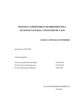 SISTEMAS AGROFLORESTAIS DIRIGIDOS PELA
       SUCESSÃO NATURAL: UM ESTUDO DE CASO



                                      FABIANA MONGELI PENEIREIRO




Aprovada em: 05/08/1999




Comissão julgadora:


Prof. Dr. Ricardo Ribeiro Rodrigues                   ESALQ/USP
Prof. Dr. Paulo Yoshio Kageyama                       ESALQ/USP
Prof. Dr. Rodrigo Matta Machado                       ICB/UFMG




                                        Prof. RICARDO RIBEIRO RODRIGUES
                                                      Orientador
 