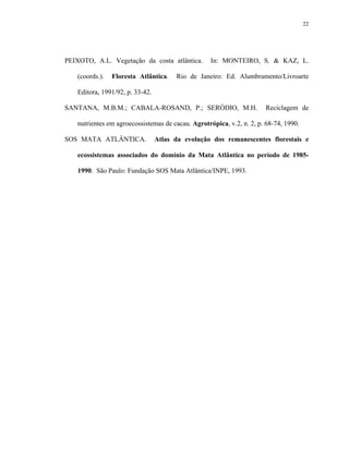 22




PEIXOTO, A.L. Vegetação da costa atlântica.         In: MONTEIRO, S. & KAZ, L.

    (coords.).   Floresta Atlântica.    Rio de Janeiro: Ed. Alumbramento/Livroarte

    Editora, 1991/92, p. 33-42.

SANTANA, M.B.M.; CABALA-ROSAND, P.; SERÓDIO, M.H.                      Reciclagem de

    nutrientes em agroecossistemas de cacau. Agrotrópica, v.2, n. 2, p. 68-74, 1990.

SOS MATA ATLÂNTICA.               Atlas da evolução dos remanescentes florestais e

    ecossistemas associados do domínio da Mata Atlântica no período de 1985-

    1990. São Paulo: Fundação SOS Mata Atlântica/INPE, 1993.
 