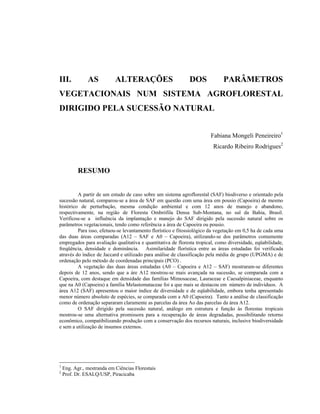 III.           AS           ALTERAÇÕES                       DOS             PARÂMETROS
VEGETACIONAIS NUM SISTEMA AGROFLORESTAL
DIRIGIDO PELA SUCESSÃO NATURAL


                                                                       Fabiana Mongeli Peneireiro1
                                                                        Ricardo Ribeiro Rodrigues2


           RESUMO


         A partir de um estudo de caso sobre um sistema agroflorestal (SAF) biodiverso e orientado pela
sucessão natural, comparou-se a área de SAF em questão com uma área em pousio (Capoeira) de mesmo
histórico de perturbação, mesma condição ambiental e com 12 anos de manejo e abandono,
respectivamente, na região de Floresta Ombrófila Densa Sub-Montana, no sul da Bahia, Brasil.
Verificou-se a influência da implantação e manejo do SAF dirigido pela sucessão natural sobre os
parâmetros vegetacionais, tendo como referência a área de Capoeira ou pousio.
         Para isso, efetuou-se levantamento florístico e fitossiológico da vegetação em 0,5 ha de cada uma
das duas áreas comparadas (A12 – SAF e A0 – Capoeira), utilizando-se dos parâmetros comumente
empregados para avaliação qualitativa e quantitativa de floresta tropical, como diversidade, eqüabilidade,
freqüência, densidade e dominância. Asimilaridade florística entre as áreas estudadas foi verificada
através do índice de Jaccard e utilizado para análise de classificação pela média de grupo (UPGMA) e de
ordenação pelo método de coordenadas principais (PCO) .
         A vegetação das duas áreas estudadas (A0 – Capoeira e A12 – SAF) mostraram-se diferentes
depois de 12 anos, sendo que a áre A12 mostrou-se mais avançada na sucessão, se comparada com a
Capoeira, com destaque em densidade das famílias Mimosaceae, Lauraceae e Caesalpiniaceae, enquanto
que na A0 (Capoeira) a família Melastomataceae foi a que mais se destacou em número de indivíduos. A
área A12 (SAF) apresentou o maior índice de diversidade e de eqüabilidade, embora tenha apresentado
menor número absoluto de espécies, se comparada com a A0 (Capoeira). Tanto a análise de classificação
como de ordenação separaram claramente as parcelas da área Ao das parcelas da área A12.
         O SAF dirigido pela sucessão natural, análogo em estrutura e função às florestas tropicais
mostrou-se uma alternativa promissora para a recuperação de áreas degradadas, possibilitando retorno
econômico, compatibilizando produção com a conservação dos recursos naturais, inclusive biodiversidade
e sem a utilização de insumos externos.




1
    Eng. Agr., mestranda em Ciências Florestais
2
    Prof. Dr. ESALQ/USP, Piracicaba
 