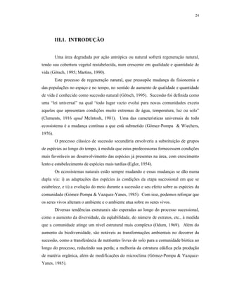 24




         III.1. INTRODUÇÃO


         Uma área degradada por ação antrópica ou natural sofrerá regeneração natural,
tendo sua cobertura vegetal restabelecida, num crescente em qualidade e quantidade de
vida (Götsch, 1995; Martins, 1990).
         Este processo de regeneração natural, que pressupõe mudança da fisionomia e
das populações no espaço e no tempo, no sentido de aumento de qualidade e quantidade
de vida é conhecido como sucessão natural (Götsch, 1995). Sucessão foi definida como
uma “lei universal” na qual “todo lugar vazio evolui para novas comunidades exceto
aqueles que apresentam condições muito extremas de água, temperatura, luz ou solo”
(Clements, 1916 apud McIntosh, 1981). Uma das características universais de todo
ecossistema é a mudança contínua a que está submetido (Gómez-Pompa & Wiechers,
1976).
         O processo clássico de sucessão secundária envolveria a substituição de grupos
de espécies ao longo do tempo, à medida que estas predecessoras fornecessem condições
mais favoráveis ao desenvolvimento das espécies já presentes na área, com crescimento
lento e estabelecimento de espécies mais tardias (Egler, 1954).
         Os ecossistemas naturais estão sempre mudando e essas mudanças se dão numa
dupla via: i) as adaptações das espécies às condições da etapa sucessional em que se
estabelece, e ii) a evolução do meio durante a sucessão e seu efeito sobre as espécies da
comunidade (Gómez-Pompa & Vazquez-Yanes, 1985). Com isso, podemos reforçar que
os seres vivos alteram o ambiente e o ambiente atua sobre os seres vivos.
         Diversas tendências estruturais são esperadas ao longo do processo sucessional,
como o aumento da diversidade, da eqüabilidade, do número de estratos, etc., à medida
que a comunidade atinge um nível estrutural mais complexo (Odum, 1969). Além do
aumento da biodiversidade, são notáveis as transformações ambientais no decorrer da
sucessão, como a transferência de nutrientes livres do solo para a comunidade biótica ao
longo do processo, reduzindo sua perda; a melhoria da estrutura edáfica pela produção
de matéria orgânica, além de modificações do microclima (Gómez-Pompa & Vazquez-
Yanes, 1985).
 