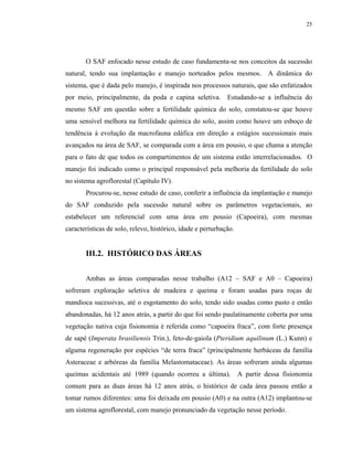 25




       O SAF enfocado nesse estudo de caso fundamenta-se nos conceitos da sucessão
natural, tendo sua implantação e manejo norteados pelos mesmos. A dinâmica do
sistema, que é dada pelo manejo, é inspirada nos processos naturais, que são enfatizados
por meio, principalmente, da poda e capina seletiva. Estudando-se a influência do
mesmo SAF em questão sobre a fertilidade química do solo, constatou-se que houve
uma sensível melhora na fertilidade química do solo, assim como houve um esboço de
tendência à evolução da macrofauna edáfica em direção a estágios sucessionais mais
avançados na área de SAF, se comparada com a área em pousio, o que chama a atenção
para o fato de que todos os compartimentos de um sistema estão interrelacionados. O
manejo foi indicado como o principal responsável pela melhoria da fertilidade do solo
no sistema agroflorestal (Capítulo IV).
       Procurou-se, nesse estudo de caso, conferir a influência da implantação e manejo
do SAF conduzido pela sucessão natural sobre os parâmetros vegetacionais, ao
estabelecer um referencial com uma área em pousio (Capoeira), com mesmas
características de solo, relevo, histórico, idade e perturbação.


       III.2. HISTÓRICO DAS ÁREAS


       Ambas as áreas comparadas nesse trabalho (A12 – SAF e A0 – Capoeira)
sofreram exploração seletiva de madeira e queima e foram usadas para roças de
mandioca sucessivas, até o esgotamento do solo, tendo sido usadas como pasto e então
abandonadas, há 12 anos atrás, a partir do que foi sendo paulatinamente coberta por uma
vegetação nativa cuja fisionomia é referida como “capoeira fraca”, com forte presença
de sapé (Imperata brasiliensis Trin.), feto-de-gaiola (Pteridium aquilinum (L.) Kunn) e
alguma regeneração por espécies “de terra fraca” (principalmente herbáceas da família
Asteraceae e arbóreas da família Melastomataceae). As áreas sofreram ainda algumas
queimas acidentais até 1989 (quando ocorreu a última). A partir dessa fisionomia
comum para as duas áreas há 12 anos atrás, o histórico de cada área passou então a
tomar rumos diferentes: uma foi deixada em pousio (A0) e na outra (A12) implantou-se
um sistema agroflorestal, com manejo pronunciado da vegetação nesse período.
 