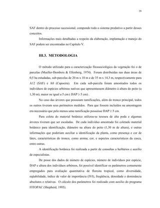 28




SAF dentro do processo sucessional, compondo todo o sistema produtivo a partir desses
conceitos.
       Informações mais detalhadas a respeito da elaboração, implantação e manejo do
SAF podem ser encontradas no Capítulo V.


       III.3. METODOLOGIA


       O método utilizado para a caracterização fitossociológica da vegetação foi o de
parcelas (Mueller-Dombois & Ellenberg, 1974). Foram distribuídas nas duas áreas de
0,5 ha estudadas, sub-parcelas de 20 m x 10 m e de 35 m x 14,3 m, respectivamente para
A12 (SAF) e A0 (Capoeira).        Em cada sub-parcela foram amostrados todos os
indivíduos de espécies arbóreas nativas que apresentassem diâmetro à altura do peito (a
1,30 m), maior ou igual a 5 cm ( DAP ≥ 5 cm) .
       No caso das árvores que possuiam ramificações, além do tronco principal, todos
os outros tiveram seus perímetros medidos. Para que fossem incluídos na amostragem
era necessário que pelo menos uma ramificação possuísse DAP ≥ 5 cm.
       Para coleta do material botânico utilizou-se tesoura de alta poda e algumas
árvores tiveram que ser escaladas. De cada indivíduo amostrado foi coletado material
botânico para identificação, diâmetro na altura do peito (1,30 m de altura), e outras
informações que poderiam auxiliar a identificação da planta, como presença e cor de
látex, características do tronco, como aroma, cor, e aspectos característicos da casca,
entre outras.
       A identificação botânica foi realizada a partir de consultas a herbários e auxílio
de especialistas.
       De posse dos dados de número de espécies, número de indivíduos por espécie,
DAP e altura dos indivíduos arbóreos, foi possível identificar os parâmetros comumente
empregados para avaliação quantitativa de floresta tropical, como diversidade,
eqüabilidade, índice de valor de importância (IVI), freqüência, densidade e dominância
absolutos e relativas. O cálculo dos parâmetros foi realizado com auxílio do programa
FITOPAC (Shepherd, 1995).
 
