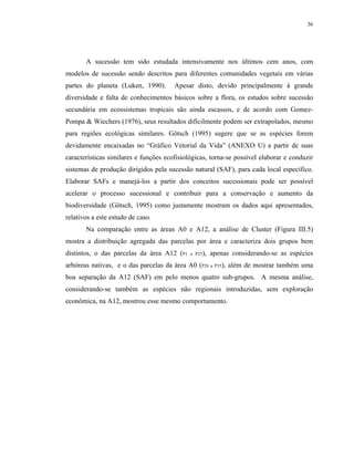 36




       A sucessão tem sido estudada intensivamente nos últimos cem anos, com
modelos de sucessão sendo descritos para diferentes comunidades vegetais em várias
partes do planeta (Luken, 1990).       Apesar disto, devido principalmente à grande
diversidade e falta de conhecimentos básicos sobre a flora, os estudos sobre sucessão
secundária em ecossistemas tropicais são ainda escassos, e de acordo com Gomez-
Pompa & Wiechers (1976), seus resultados dificilmente podem ser extrapolados, mesmo
para regiões ecológicas similares. Götsch (1995) sugere que se as espécies forem
devidamente encaixadas no “Gráfico Vetorial da Vida” (ANEXO U) a partir de suas
características similares e funções ecofisiológicas, torna-se possível elaborar e conduzir
sistemas de produção dirigidos pela sucessão natural (SAF), para cada local específico.
Elaborar SAFs e manejá-los a partir dos conceitos sucessionais pode ser possível
acelerar o processo sucessional e contribuir para a conservação e aumento da
biodiversidade (Götsch, 1995) como justamente mostram os dados aqui apresentados,
relativos a este estudo de caso.
       Na comparação entre as áreas A0 e A12, a análise de Cluster (Figura III.5)
mostra a distribuição agregada das parcelas por área e caracteriza dois grupos bem
distintos, o das parcelas da área A12 (P1    a P25),   apenas considerando-se as espécies
arbóreas nativas, e o das parcelas da área A0 (P26 a P35), além de mostrar também uma
boa separação da A12 (SAF) em pelo menos quatro sub-grupos. A mesma análise,
considerando-se também as espécies não regionais introduzidas, sem exploração
econômica, na A12, mostrou esse mesmo comportamento.
 